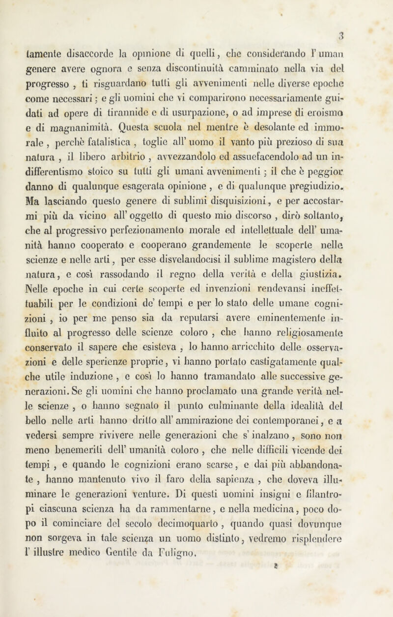 tamente disaccordo la opinione di quelli, che considerando F uman genere avere ognora e senza discontinuità camminalo nella via del progresso , ti riguardano tutti gli avvenimenti nelle diverse epoche come necessari ; e gli uomini che vi comparirono necessariamente gui- dati ad opere di tirannide c di usurpazione, o ad imprese di eroismo e di magnanimità. Questa scuola nel mentre è desolante ed immo- rale , perche fatalistica , toglie all’ uomo il vanto più prezioso di sua natura , il libero arbitrio , avvezzandolo ed assuefacendolo ad un in- differentismo stoico su tutti gli umani avvenimenti ; il che è peggior danno di qualunque esagerala opinione , e di qualunque pregiudizio. Ma lasciando questo genere di sublimi disquisizioni, e per accostar- mi più da vicino all’ oggetto di questo mio discorso , dirò soltanto, che al progressivo perfezionamento morale ed intellettuale dell’ uma- nità hanno cooperato e cooperano grandemente le scoperte nella scienze e nelle arti, per esse disvelandocisi il sublime magistero della natura, e così rassodando il regno della verità e della giustizia. Nelle epoche in cui certe scoperte ed invenzioni rendevansi ineffet- tuabili per le condizioni de tempi e per lo stalo delle umane cogni- zioni , io per me penso sia da reputarsi avere eminentemente in- fluito al progresso delle scienze coloro , che hanno religiosamente conservato il sapere che esisteva , lo hanno arricchito delle osserva- zioni e delle sperienze proprie, vi hanno portato castigatamente qual- che utile induzione , e così lo hanno tramandato alle successive ge- nerazioni. Se gli uomini che hanno proclamato una grande verità nel- le scienze , o hanno segnato il punto culminante della idealità del bello nelle arti hanno dritto all’ammirazione dei contemporanei, e a vedersi sempre rivivere nelle generazioni che s’inalzano , sono non meno benemeriti dell’ umanità coloro , che nelle difficili vicende dei tempi , e quando le cognizioni erano scarse, e dai più abbandona- te , hanno mantenuto vivo il faro della sapienza , che doveva illu- minare le generazioni venture. Di questi uomini insigni c filantro- pi ciascuna scienza ha da rammentarne, e nella medicina, poco do- po il cominciare del secolo decimoquarto , quando quasi dovunque non sorgeva in tale scienza un uomo distinto, vedremo risplendere 1’ illustre medico Gentile da Fuligno. ì