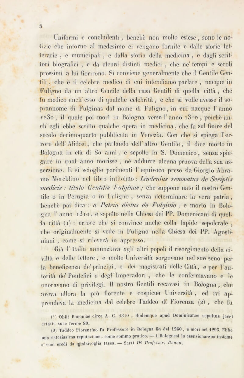 Uniformi o concludenti , benché non molto estese , sono le no- tìzie che intorno al medesimo ci vengono fornite e dalle storie let- terarie , e municipali , e dalla storia della medicina, e dagli scrit- tori biografici , e da alcuni distinti medici , die ne’ tempi e secoli prossimi a lui fiorirono. Si conviene generalmente clic il Gentile Gen- tili , che è il celebre medico di cui intendiamo parlare , nacque in Fuligno da un altro Gentile della casa Gentili di quella città, che fu medico aneli’esso di qualche celebrità , e che si volle avesse il so- prannome di Fulginas dal nome di Fuligno, in cui nacque Fanno i23o, il quale poi mori in Bologna verso F anno i3io, poiché an- ch’egli ebbe scritto qualche opera in medicina, che fu sul finire del secolo dccimoquarlo pubblicala in Venezia. Con che si spiega Fer- vore lieti’ A li dosi, che parlando dell’altro Gentile, il dice morto in Bologna in età di 80 anni, e sepolto in S. Domenico, senza spie- gare in qual anno morisse , né addurre alcuna pruova della sua as- serzione. F si scioglie parimenti F equivoco preso da Giorgio Àbra- mo Merck!ino nel libro intitolalo : Lindenius renovatus de Striptis medicis : Ululo Gèntilis Fulginas ; che suppone nato il nostro Gen- tile o in Perugia o in Fuligno , senza determinare la vera patria , benché poi dica : a Patria diclus de Fulminio ; e morto in Bolo- gna F anno i3io, c sepolto nella Chiesa dei PP. Domenicani di quel- la città (1) : errore clic si convince anche colla lapide sepolcrale , che originalmente si vede in Fuligno nella Chiesa dei PP. Agosti- niani , come si rileverà in appresso. Già 1 Italia annunziava agli altri popoli il risorgimento della ci- viltà e delle lettere , e molte Università sorgevano nel suo seno per la beneficenza de’principi, e dei magistrati delle Città, e per l’au- torità de’ Pontefici e degl’ Imperatori , clic le confermavano e le onoravano di privilegi. Il nostro Gentili recavasi in Bologna, ciré aveva allora la più fiorente e cospicua Università , ed ivi ap- prendeva la medicina dal celebre Taddeo di Fiorenza (2) , che fu (t) Obiit Bononiac circa A. C. 1310 , ibideimjue aptid Dominicanos sepulius jacet actatis suae ferme 80. (2) Taddeo Fiorentino fu Professore in Bologna fin dal 12fi0 , e morì nel 1293. Ebbe una estesissima reputazione, come sommo pratico.— I Bolognesi lo esenzionarono insieme a’ suoi eredi da qualsivoglia tassa. — Sarti De Professor, fionon.