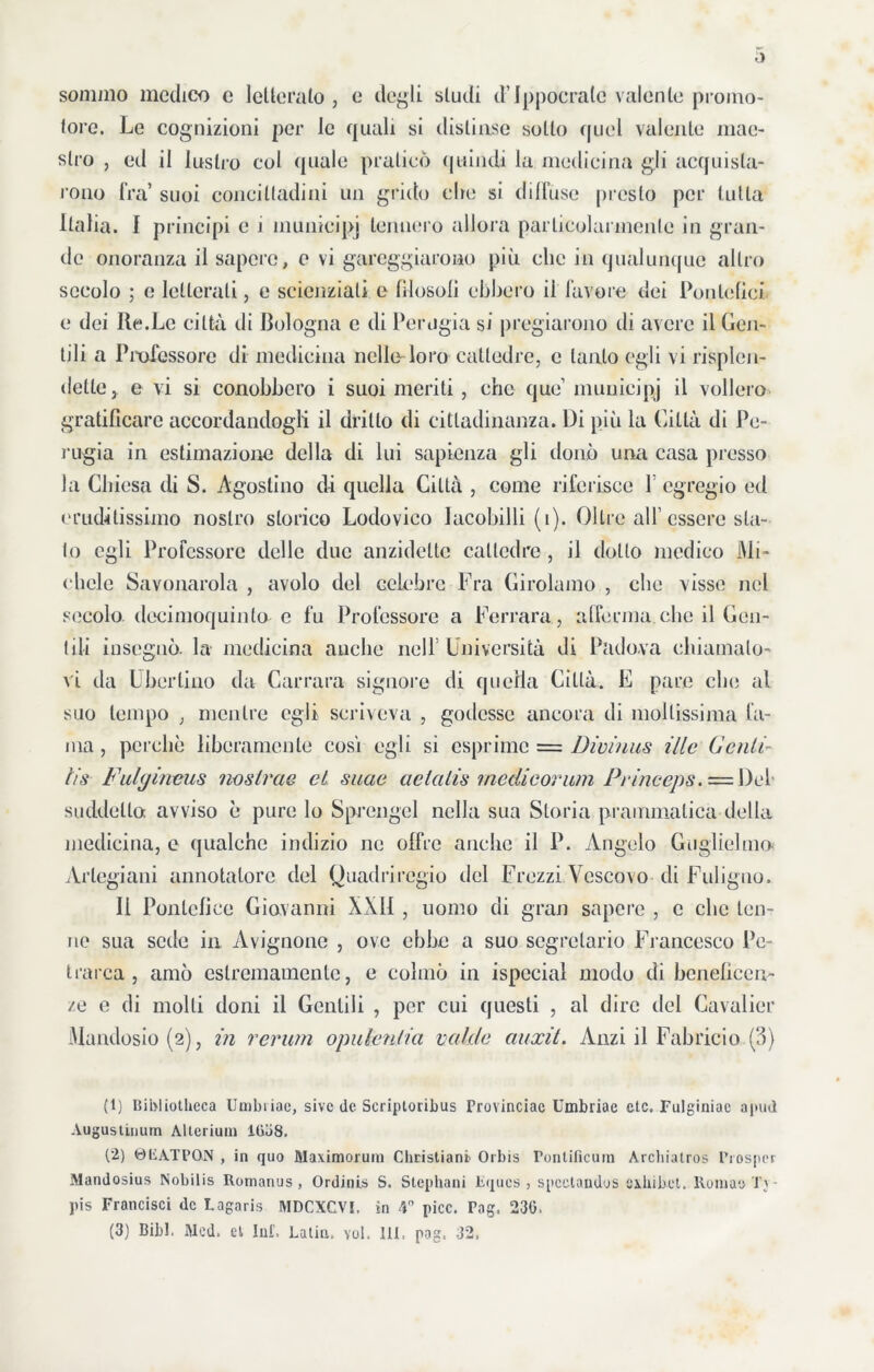 sommo medico e letterato, e degli studi d’Ippocralc valente promo- tore. Le cognizioni per le quali si distinse sotto quel valente mae- stro , ed il lustro col quale praticò quindi la medicina gli acquista- rono fra’ suoi concittadini un grido che si diffuse presto per tutta Italia. I principi e i municipi tennero allora particolarmente in gran- de onoranza il sapere, e vi gareggiarono più clic in qualunque altro secolo ; e letterati, e scienziati e Illusoli ebbero il favore dei Pontefici e dei Re.Le città di Bologna e di Perugia si pregiarono di avere il Gen- tili a Professore di medicina nello loro cattedre, c tanto egli vi risplen- dette, e vi si conobbero i suoi meriti, che que municipj il vollero gratificare accordandogli il dritto di cittadinanza. Di più la Città di Pe- rugia in estimazione della di lui sapienza gli donò una casa presso la Chiesa di S. Agostino di quella Città , come riferisce 1 egregio ed eruditissimo nostro storico Lodovico Iacohilli (i). Oltre all’essere sta- to egli Professore delle due anzidetto cattedre , il dotto medico Mi- chele Savonarola , avolo del celebre Fra Girolamo , che visse nel secolo dccimoquinlo e fu Professore a Ferrara , afferma..che il Gen- tili insegnò, la medicina anche nell Università di Padova chiamato- vi da Uberiino da Carrara signore di quella Città. E pare eia; al suo tempo , mentre egli scriveva , godesse ancora di mollissima la- ma , perchè liberamente cosi egli si esprime = Divìnus Me Genti- ìis Fulgineus nosirae et suae aelalis medi e orimi Princeps.-=.\)iA suddetto avviso è pure lo Sprcngcl nella sua Storia prammatica della medicina, e qualche indizio ne offre anche il P. Angelo Guglielmo Arlegiani annotatore del Quadriregio del Frezzi Vescovo di Fuligno. Il Politeli ce Giovanni XXII , uomo di gran sapere , c che ten- ue sua sede in Avignone , ove ebbe a suo segretario Francesco Pe- trarca , amò estremamente, e colmò in [special modo di beneficen- ze e di molti doni il Gentili , per cui questi , al dire del Cavalier Mandosio(2), in rerum opulenlia valde auxit. Anzi il Fabricio (3) (1) liii>l iotlieca Umbiiae, sivc de Scriptoribus Provinciac Umbiiae eie. Fulginiac a pud Augustinuin Attenuili 1038. (2) 0LATPON , in quo Maximorum Cliristiani' Orbis rontificum Archialros Prosper Mandosius Nobilis Romanus , Ordinis S. Stephani lìques , spcctandos exhibct. Rumati Tj • pis Francisci de Lagaris MDCXCVI. in 4 picc. Pag, 230. (3) Bibl, Med. el Ini'. Latin, voi. III. pag, 32,
