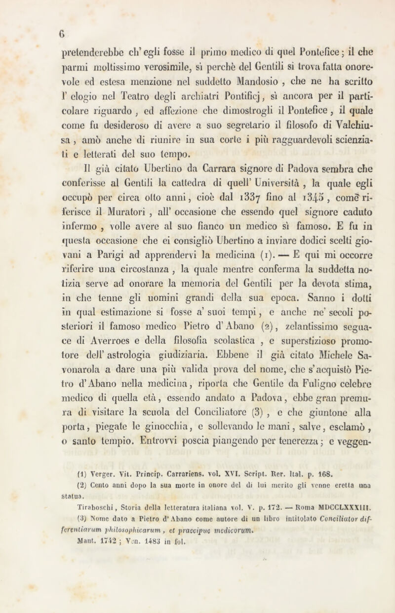 pretenderebbe ch’egli fosse il primo medico di quel Pontefice; il che panni moltissimo verosimile, si perchè del Gentili si trova fatta onore- vole cd estesa menzione nel suddetto Mandosio , che ne ha scritto 1’ elogio nel Teatro degli archiatri Pontificj, si ancora per il parti- colare riguardo , ed affezione clic dimostrogli il Pontefice, il quale come fu desideroso di avere a suo segretario il filosofo di Vaichiu- sa , amò anche di riunire in sua corte i più ragguardevoli scienzia- ti c letterati del suo tempo. 11 già citato Uberiino da Carrara signore di Padova sembra che conferisse al Gentili la cattedra di quell’ Università , la quale egli occupò per circa otto anni, cioè dal 1337 ^mo > comi?ri- ferisce il Muratori , all’ occasione che essendo quel signore caduto infermo , volle avere al suo fianco un medico sì famoso. E fu in questa occasione che ei consigliò Ubertino a inviare dodici scelti gio- vani a Parigi ad apprendervi la medicina (i). — E qui mi occorre riferire una circostanza , la quale mentre conferma la suddetta no- tizia serve ad onorare la memoria del Gentili per la devota stima, in che tenne gli uomini grandi della sua epoca. Sanno i dotti in qual estimazione si fosse a’ suoi tempi, e anche ne' secoli po- steriori il famoso medico Pietro d’Abano (2), zelantissimo segua- ce di Averroes e della filosofia scolastica , e superstizioso promo- tore dell’ astrologia giudiziaria. Ebbene il già citalo Michele Sa- vonarola a dare una più valida prova del nome, che s’acquistò Pie- tro d’Abano nella medicina, riporla che Gentile da Fuligno celebre medico di quella età, essendo andato a Padova, ebbe gran premu- ra di visitare la scuola del Conciliatore (3) , c che giuntone alla porta, piegate le ginocchia, c sollevando le mani, salve, esclamò, o santo tempio. Enlrowi poscia piangendo per tenerezza ; e veggen- (1) Verger. Vit. Princip. Carraricns. voi. XVI. Script. Rer. Ital. p. 168. (2) Cento anni dopo la sua morte in onore del di lui merito gli venne eretta ima statua. Tiraboschi, Storia della letteratura italiana voi. V. p. 172. — Roma MDCCLXXXIII. (3) Nome dato a Pietro d’ Abano come autore di un libro intitolato Conciliutor dif- fcrenliarum philosophicarum , et praccipuc medicorum. Mani. 1742 ; Vcn. 1483 in fol.
