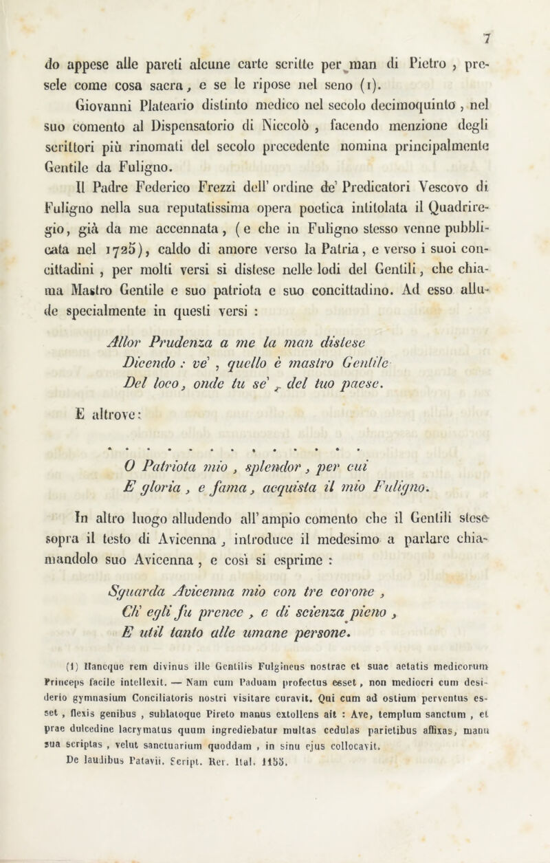 do appese alle pareti alcune carte scritte per man di Pietro , pre- sele come cosa sacra, e se le ripose nel seno (i). Giovanni Plateario distinto medico nel secolo decimoquinlo , nel suo comento al Dispensatorio di Niccolò , facendo menzione degli scrittori più rinomati del secolo precedente nomina principalmente Gentile da Fuligno. Il Padre Federico Frezzi dell’ ordine de1 Predicatori Vescovo dì Fuligno nella sua reputatissima opera poetica intitolala il Quadrire- gio, già da me accennata, (e che in Fuligno stesso venne pubbli- cata nel 1725), caldo di amore verso la Patria, e verso i suoi con- cittadini , per molti versi si distese nelle lodi del Gentili, clic chia- ma Mastro Gentile e suo patriota c suo concittadino. Ad esso allu- de specialmente in questi versi : Allor Prudenza a me la man distese Dicendo : ve , quello è mastro Gentile Del loco3 onde tu se r del tuo paese. E altrove: 0 Patriota mio > splendor, per cui E gloria , e fama, acquista il mio Fuligno. In altro luogo alludendo all’ ampio comento che il Gentili steso sopra il testo di Avicenna j introduce il medesimo a parlare chia- mandolo suo Avicenna , e cosi si esprime : Sguarda Avicenna mio con tre corone , C/i egli fu prence > c di scienza pie fio , E util tanto alle umane persone. (1) Ilancque rem divinus iUe Gentili» Fulgineus nostrac et suae aetatis medicorum Frineeps facile intellexit. — Nam curii l’aduam profectus esset, non mediocri curii desi- derio gymnasium Conciliatoris nostri visitare curavit. Qui cum ad ostium perventus es- set , fiexis genibus , sublatoque Pirelo manus cxtollens ait : Ave, templura sanctum , et prae dulcedine lacrymatus quum ingrediebatur multas ccdulas parietibus afiìxas, marni sua scriptas , velut sanctuarium quoddam , in sinu cjus collocavit. De lauJibus Fatavii. Script. Rer. Ila!. 1153.