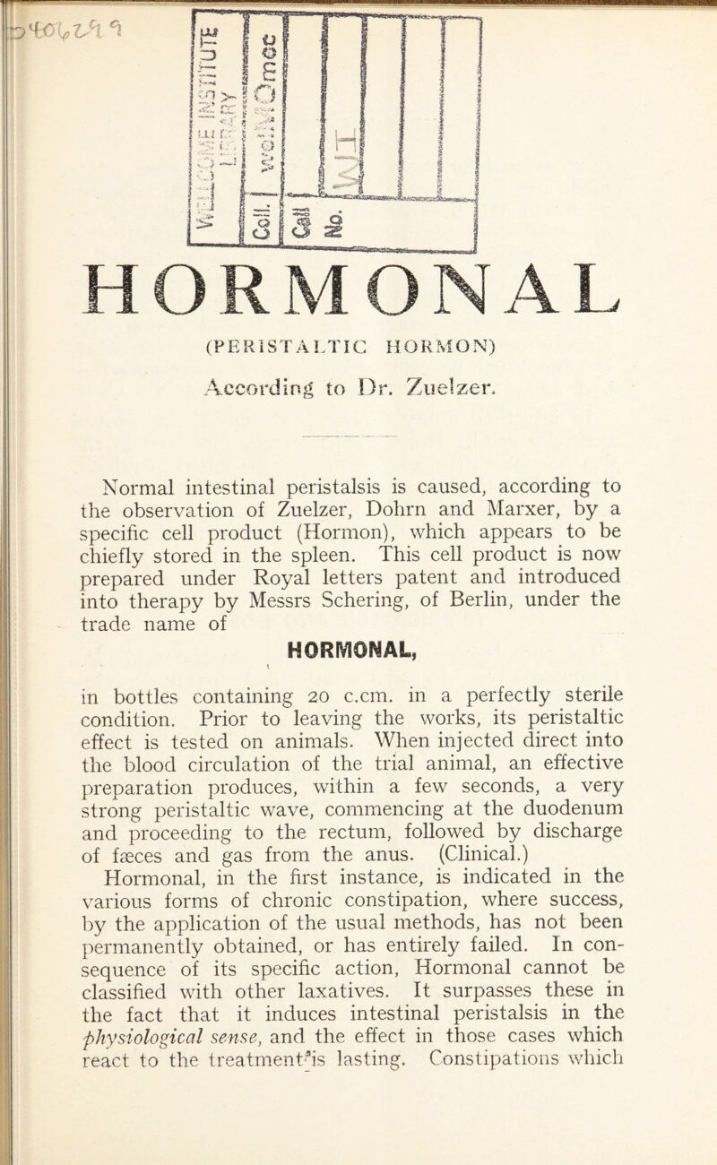 According to Dr. Zuelzer. Normal intestinal peristalsis is caused, according to the observation of Zuelzer, Dohrn and Marxer, by a specific cell product (Hormon), which appears to be chiefly stored in the spleen. This cell product is now prepared under Royal letters patent and introduced into therapy by Messrs Schering, of Berlin, under the trade name of HORMONAL, \ in bottles containing 20 c.cm. in a perfectly sterile condition. Prior to leaving the works, its peristaltic effect is tested on animals. When injected direct into the blood circulation of the trial animal, an effective preparation produces, within a few seconds, a very strong peristaltic wave, commencing at the duodenum and proceeding to the rectum, followed by discharge of faeces and gas from the anus. (Clinical.) Hormonal, in the first instance, is indicated in the various forms of chronic constipation, where success, by the application of the usual methods, has not been permanently obtained, or has entirely failed. In con¬ sequence of its specific action, Hormonal cannot be classified with other laxatives. It surpasses these in the fact that it induces intestinal peristalsis in the physiological sense, and the effect in those cases which react to the treatments lasting. Constipations which