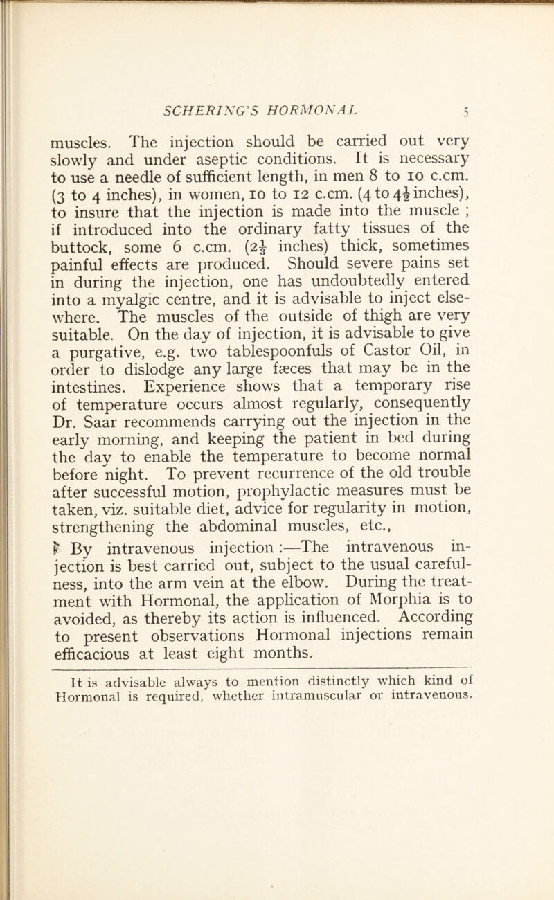 muscles. The injection should be carried out very slowly and under aseptic conditions. It is necessary to use a needle of sufficient length, in men 8 to io c.cm. (3 to 4 inches), in women, 10 to 12 c.cm. (4to4Jinches), to insure that the injection is made into the muscle ; if introduced into the ordinary fatty tissues of the buttock, some 6 c.cm. (2J inches) thick, sometimes painful effects are produced. Should severe pains set in during the injection, one has undoubtedly entered into a myalgic centre, and it is advisable to inject else¬ where. The muscles of the outside of thigh are very suitable. On the day of injection, it is advisable to give a purgative, e.g. two tablespoonfuls of Castor Oil, in order to dislodge any large fasces that may be in the intestines. Experience shows that a temporary rise of temperature occurs almost regularly, consequently Dr. Saar recommends carrying out the injection in the early morning, and keeping the patient in bed during the day to enable the temperature to become normal before night. To prevent recurrence of the old trouble after successful motion, prophylactic measures must be taken, viz. suitable diet, advice for regularity in motion, strengthening the abdominal muscles, etc., $ By intravenous injection:—The intravenous in¬ jection is best carried out, subject to the usual careful¬ ness, into the arm vein at the elbow. During the treat¬ ment with Hormonal, the application of Morphia is to avoided, as thereby its action is influenced. According to present observations Hormonal injections remain efficacious at least eight months. It is advisable always to mention distinctly which kind of Hormonal is required, whether intramuscular or intravenous.