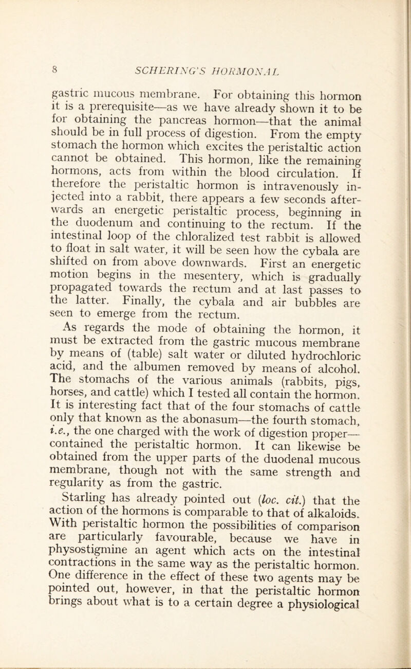 gastric mucous membrane. For obtaining this hormon it is a prerequisite—as we have already shown it to be for obtaining the pancreas hormon—that the animal should be in full process of digestion. From the empty stomach the hormon which excites the peristaltic action cannot be obtained. 1 his hormon, like the remaining hormons, acts from within the blood circulation. If therefore the peristaltic hormon is intravenously in¬ jected into a rabbit, there appears a few seconds after¬ wards an energetic peristaltic process, beginning in the duodenum and continuing to the rectum. If the intestinal loop of the chloralized test rabbit is allowed to float in salt water, it will be seen how the cybala are shifted on from above downwards. First an energetic motion begins in the mesentery, which is gradually propagated towards the rectum and at last passes to the latter. Finally, the cybala and air bubbles are seen to emerge from the rectum. As regards the mode of obtaining the hormon, it must be extracted from the gastric mucous membrane by means of (table) salt water or diluted hydrochloric acid, and the albumen removed by means of alcohol. The stomachs of the various animals (rabbits, pigs, horses, and cattle) which I tested all contain the hormon. It is interesting fact that of the four stomachs of cattle only that known as the abonasum—the fourth stomach, i.e., the one charged with the work of digestion proper— contained the peristaltic hormon. It can likewise be obtained from the upper parts of the duodenal mucous membrane, though not with the same strength and regularity as from the gastric. Starling has already pointed out (loc. cit.) that the action of the hormons is comparable to that of alkaloids. With peristaltic hormon the possibilities of comparison are particularly favourable, because we have in physostigmine an agent which acts on the intestinal contractions in the same way as the peristaltic hormon. One difference in the effect of these two agents may be pointed out, however, in that the peristaltic hormon brings about what is to a certain degree a physiological