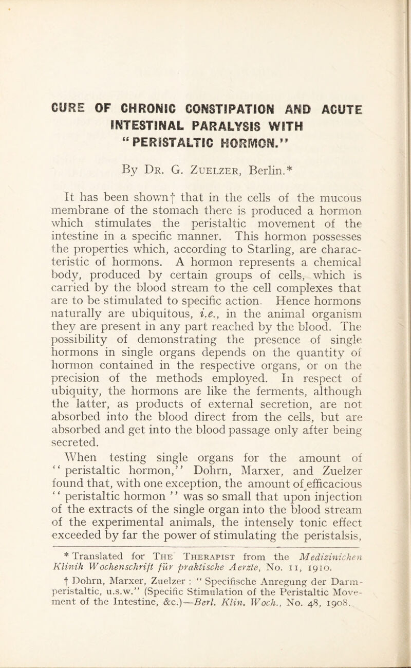 CORE OF CHROMIC CONSTIPATION AND ACUTE INTESTINAL PARALYSIS WITH “ PERISTALTIC HORMON.” By Dr. G. Zuelzer, Berlin.* It has been shownf that in the cells of the mucous membrane of the stomach there is produced a hormon which stimulates the peristaltic movement of the intestine in a specific manner. This hormon possesses the properties which, according to Starling, are charac¬ teristic of hormons. A hormon represents a chemical body, produced by certain groups of cells, which is carried by the blood stream to the cell complexes that are to be stimulated to specific action. Hence hormons naturally are ubiquitous, i.e., in the animal organism they are present in any part reached by the blood. The possibility of demonstrating the presence of single hormons in single organs depends on the quantity of hormon contained in the respective organs, or on the precision of the methods employed. In respect of ubiquity, the hormons are like the ferments, although the latter, as products of external secretion, are not absorbed into the blood direct from the cells, but are absorbed and get into the blood passage only after being secreted. When testing single organs for the amount of “peristaltic hormon/’ Dohrn, Marxer, and Zuelzer found that, with one exception, the amount of efficacious “ peristaltic hormon ” was so small that upon injection of the extracts of the single organ into the blood stream of the experimental animals, the intensely tonic effect exceeded by far the power of stimulating the peristalsis, * Translated for The Therapist from the Medizinichen Klinik W ochenschrift fur prakiische Aerzte, No. n, 1910. f Dohrn, Marxer, Zuelzer :  Specifische Anregung der Darm- peristaltic, u.s.w.” (Specific Stimulation of the Peristaltic Move¬ ment of the Intestine, &c.)—Berl. Klin. Woch., No. 48, 1908.