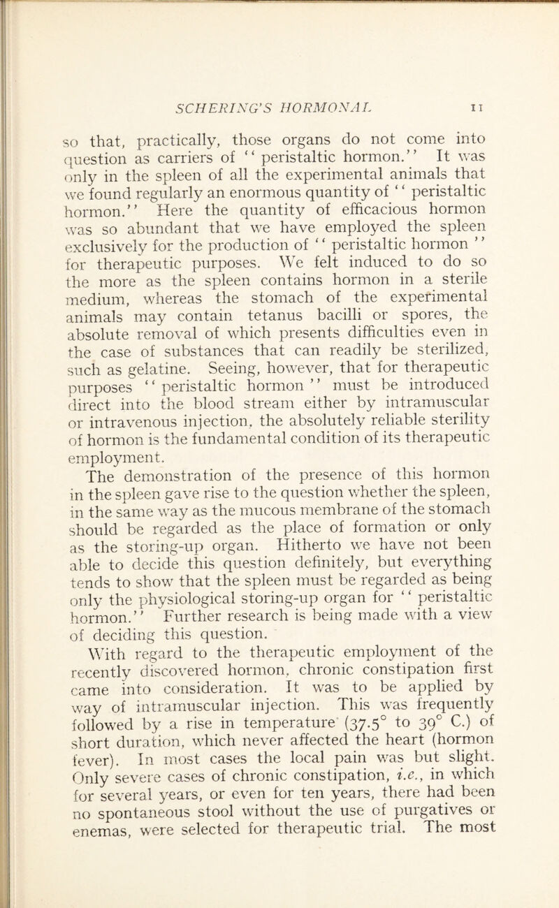 so that, practically, those organs do not come into question as carriers of “ peristaltic hormon.” It was only in the spleen of all the experimental animals that we found regularly an enormous quantity of ‘ ‘ peristaltic hormon.” Here the quantity of efficacious hormon was so abundant that we have employed the spleen exclusively for the production of “ peristaltic hormon for therapeutic purposes. We felt induced to do so the more as the spleen contains hormon in a sterile medium, whereas the stomach of the experimental animals may contain tetanus bacilli or spores, the absolute removal of which presents difficulties even in the case of substances that can readily be sterilized, such as gelatine. Seeing, however, that for therapeutic purposes ‘ ‘ peristaltic hormon ’ ’ must be introduced direct into the blood stream either by intramuscular or intravenous injection, the absolutely reliable sterility of hormon is the fundamental condition of its therapeutic employment. The demonstration of the presence of this hormon in the spleen gave rise to the question whether the spleen, in the same way as the mucous membrane of the stomach should be regarded as the place of formation or only as the storing-up organ. Hitherto we have not been able to decide this question definitely, but everything tends to show that the spleen must be regarded as being only the physiological storing-up organ for ‘ ‘ peristaltic hormon.” Further research is being made with a view of deciding this question. With regard to the therapeutic employment of the recently discovered hormon. chronic constipation first came into consideration. It was to be applied by way of intramuscular injection. This was frequently followed by a rise in temperature (37.5° to 390 C.) of short duration, which never affected the heart (hormon fever). In most cases the local pain was but slight. Only severe cases of chronic constipation, i.e.y in which for several years, or even for ten years, there had been no spontaneous stool without the use of purgatives or enemas, were selected for therapeutic trial. The most