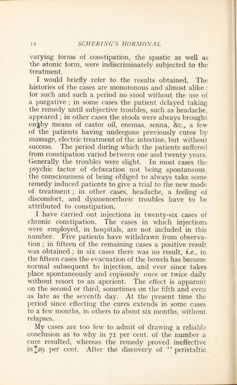 varying forms of constipation, the spastic as well as the atonic form, were indiscriminately subjected to the treatment. I would briefly refer to the results obtained. The histories of the cases are monotonous and almost alike : for such and such a period no stool without the use of a purgative ; in some cases the patient delayed taking the remedy until subjective troubles, such as headache, appeared ; in other cases the stools were always brought onfby means of castor oil, enemas, senna, &c., a few of the patients having undergone previously cures by massage, electric treatment of the intestine, but without success. The period during which the patients suffered from constipation varied between one and twenty years. Generally the troubles were slight. In most cases the psychic factor of defsecation not being spontaneous, the consciousness of being obliged to always take some remedy induced patients to give a trial to the new mode of treatment ; in other cases, headache, a feeling of discomfort, and dysmenorrhoeic troubles have to be attributed to constipation. I have carried out injections in twenty-six cases of chronic constipation. The cases in which injections were employed, in hospitals, are not included in this number. Five patients have withdrawn from observa¬ tion ; in fifteen of the remaining cases a positive result was obtained ; in six cases there was no result, i.e., in the fifteen cases the evacuation of the bowels has become normal subsequent to injection, and ever since takes place spontaneously and copiousfy once or twice daily without resort to an aperient. The effect is apparent on the second or third, sometimes on the fifth and even as late as the seventh day. At the present time the period since effecting the cures extends in some cases to a few months, in others to about six months, without relapses. My cases are too few to admit of drawing a reliable conclusion as to why in 71 per cent, of the number a cure resulted, whereas the remedy proved ineffective in j2q per cent. After the discovery of “ peristaltic