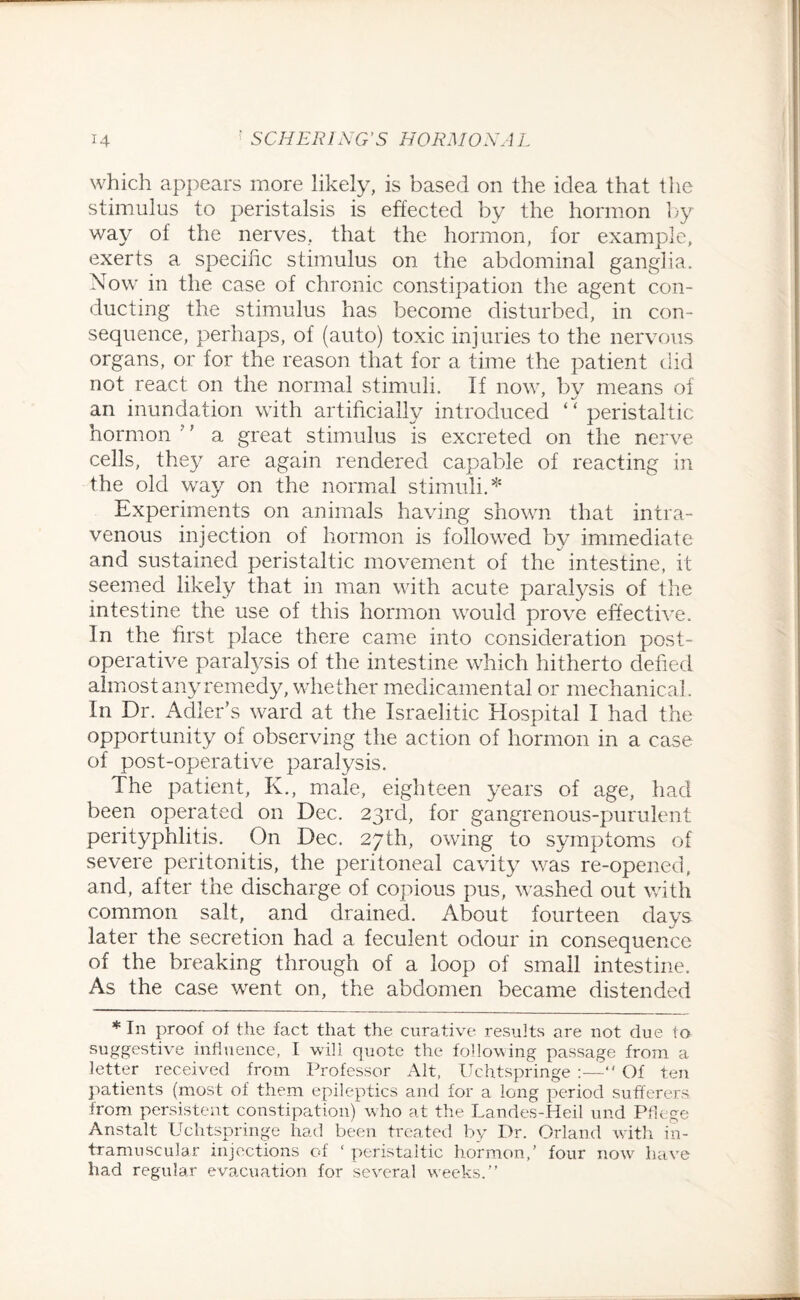 which appears more likely, is based on the idea that the stimulus to peristalsis is effected by the hormon by way of the nerves, that the hormon, for example, exerts a specific stimulus on the abdominal ganglia. Now in the case of chronic constipation the agent con¬ ducting the stimulus has become disturbed, in con¬ sequence, perhaps, of (auto) toxic injuries to the nervous organs, or for the reason that for a time the patient did not react on the normal stimuli. If now, bv means of an inundation with artificially introduced ‘ ‘ peristaltic hormon ’’ a great stimulus is excreted on the nerve cells, they are again rendered capable of reacting in the old way on the normal stimuli.* Experiments on animals having shown that intra¬ venous injection of hormon is followed by immediate and sustained peristaltic movement of the' intestine, it seemed likely that in man with acute paralysis of the intestine the use of this hormon would prove effective. In the first place there came into consideration post¬ operative paralysis of the intestine which hitherto defied almost any remedy, whether medicamental or mechanical. In Dr. Adler’s ward at the Israelite Hospital I had the opportunity of observing the action of hormon in a case of post-operative paralysis. The patient, K., male, eighteen years of age, had been operated on Dec. 23rd, for gangrenous-purulent perityphlitis. On Dec. 27th, owing to symptoms of severe peritonitis, the peritoneal cavity was re-opened, and, after the discharge of copious pus, washed out with common salt, and drained. About fourteen days later the secretion had a feculent odour in consequence of the breaking through of a loop of small intestine. As the case went on, the abdomen became distended * In proof of the fact that the curative results are not due to suggestive influence, I will quote the following passage from a letter received from Professor Alt, Uchtspringe :—“ Of ten patients (most of them epileptics and for a long period sufferers from persistent constipation) who at the Landes-Heil und Pflege Anstalt Uchtspringe had been treated by Dr. Orland with in¬ tramuscular injections of ‘ peristaltic hormon,’ four now have had regular evacuation for several weeks.”