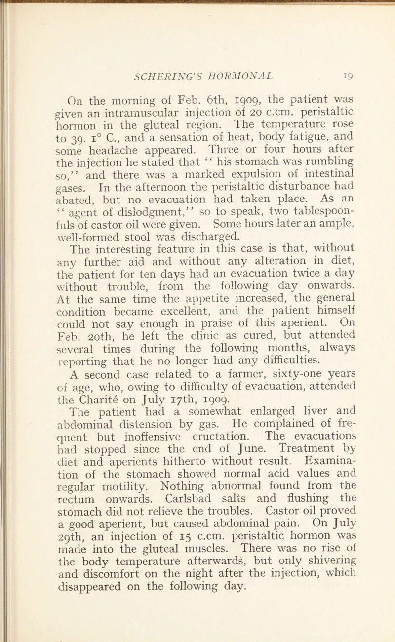 On the morning of Feb. 6th, 1909, the patient was given an intramuscular injection of 20 c.cm. peristaltic hormon in the gluteal region. The temperature rose to 39. i° C., and a sensation of heat, body fatigue, and some headache appeared. Three or four hours after the injection he stated that “ his stomach was rumbling so,” and there was a marked expulsion of intestinal gases. In the afternoon the peristaltic disturbance had abated, but no evacuation had taken place. As an “ agent of dislodgment,” so to speak, two tablespoon¬ fuls of castor oil were given. Some hours later an ample, well-formed stool was discharged. The interesting feature in this case is that, without any further aid and without any alteration in diet, the patient for ten days had an evacuation twice a day without trouble, from the following day onwards. At the same time the appetite increased, the general condition became excellent, and the patient himself could not say enough in praise of this aperient. On Feb. 20th, he left the clinic as cured, but attended several times during the following months, always reporting that he no longer had any difficulties. A second case related to a farmer, sixty-one years of age, who, owing to difficulty of evacuation, attended the Charite on July 17th, 1909. The patient had a somewhat enlarged liver and abdominal distension by gas. He complained of fre¬ quent but inoffensive eructation. The evacuations had stopped since the end of June. Treatment by diet and aperients hitherto without result. Examina¬ tion of the stomach showed normal acid values and regular motility. Nothing abnormal found from the rectum onwards. Carlsbad salts and flushing the stomach did not relieve the troubles. Castor oil proved a good aperient, but caused abdominal pain. On July 29th, an injection of 15 c.cm. peristaltic hormon was made into the gluteal muscles. There was no rise of the body temperature afterwards, but only shivering and discomfort on the night after the injection, which disappeared on the following day.