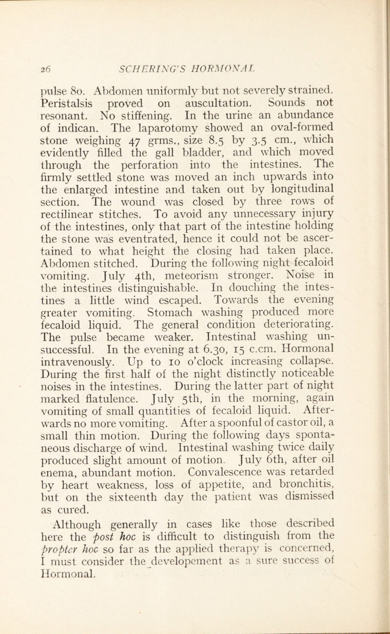 pulse 80. Abdomen uniformly but not severely strained. Peristalsis proved on auscultation. Sounds not resonant. No stiffening. In the urine an abundance of indican. The laparotomy showed an oval-formed stone weighing 47 grms., size 8.5 by 3-5 cm-> which evidently filled the gall bladder, and which moved through the perforation into the intestines. The firmly settled stone was moved an inch upwards into the enlarged intestine and taken out by longitudinal section. The wound was closed by three rows of rectilinear stitches. To avoid any unnecessary injury of the intestines, only that part of the intestine holding the stone was eventrated, hence it could not be ascer¬ tained to what height the closing had taken place. Abdomen stitched. During the following night fecaloid vomiting. July 4th, meteorism stronger. Noise in the intestines distinguishable. In douching the intes¬ tines a little wind escaped. Towards the evening greater vomiting. Stomach washing produced more fecaloid liquid. The general condition deteriorating. The pulse became weaker. Intestinal washing un¬ successful. In the evening at 6.30, 15 c.cm. Hormonal intravenously. Up to 10 o’clock increasing collapse. During the first half of the night distinctly noticeable noises in the intestines. During the latter part of night marked flatulence. July 5th, in the morning, again vomiting of small quantities of fecaloid liquid. After¬ wards no more vomiting. After a spoonful of castor oil, a small thin motion. During the following days sponta¬ neous discharge of wind. Intestinal washing twice daily produced slight amount of motion. July 6th, after oil enema, abundant motion. Convalescence was retarded by heart weakness, loss of appetite, and bronchitis, but on the sixteenth day the patient was dismissed as cured. Although generally in cases like those described here the post hoc is difficult to distinguish from the propter hoc so far as the applied therapy is concerned, I must consider the developement as a sure success of Hormonal,