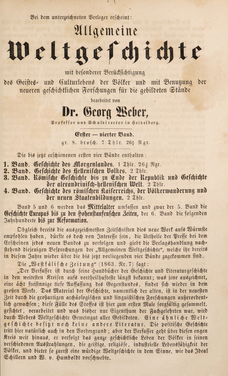 Sei bem Unterzeichneten Serleger erfcbeint: ungemeine mit befonberer $erüd:ftd)tigung be£ (Seiftet unb (Kulturleben^ bet 23ölfer unb mit Senu^uug bet neueren gefcfyicf)tltcf)en $orfdj)uugen für bte gebilbeten ©taube bearbeitet von Dr. (Beorg äßebet, $rofeffor unb <Scb ulb irector in >§ eib e t B erg. dwjtßt — vierter £3anb. gr. 8. btofd;. 7 26| 97gr. 3)ie bi3 jejjt erfityienenen ersten hier Sänbe enthalten: 1* 33anb. ®efd)td)te bes Jtorgettlaitbeö. 1 $bIr- 26^ 9?gr. 2* 23anb, ®c|*d)id)te beö ljclleiüfd)en Volkes. 2 Slfiv. 3* SBanb- ftömtfdte ®efd)td)te bis ju (Ettbe bet Hepblik unb ®cfdjid)te brr aleranbrtttifdj-ijcllenifrljcn Welt. 2 Sblr. 4* SSanb. ffiefd)id)te bes römtfdjcu üaifermdje, bet* Öblkermanbernng unb ber netten ^taatenbtlbnngen. 2 Sanb 5 unb 6 werben böS SRittel öltet umfaffett unb jmar ber 5. Sanb bte ®efdjid)te ©untyaS 6i$ jtt ben £>ol)enftaufenfd)ett Beiten, ber 6. Sanb bie foigenben 3at;rt)unberte bt$ zur Deformation. Obgleich bereite bte ausgezeichneten ß^tf^vtften bieS neue 2öerf aufs 2Öärmjie empfohlen Baken, bürfte eS boeb ecu Sntereffe fein, bie Urt^eile ber $reffe bet bem (Srfcbeinen tebe^ neuen Sauber zu verfolgen unb giebt bie SerlagSbanblung nach* fleBenb biejenigen Sefprecbungen ber „2lügemeinen 2öe(tgefd)id)te, welche du bereite in biefem Sabre wieber über bie bis jetzt vorliegeitben vier Sänbe zugefommen finb. Oie „2Öeftfä(if<b e Beitung (1863. 97r. 7) fagt: „Oer Serfaffer ift burd; feine ^anbbüc^er ber (55efd)ict)te unb Siteraturgefd)id)te in ben weiteren Greifen aufs vorteilhaftere längft befannt; waS jene au^ei^net, eine adjt freiftnnige tiefe 91uffaffung beS ©egenftanbeS, ftnbet ftcb wieber in bent großen SBerfe. OaS Material ber ©efdji^te, nantentlid) ber alten, ift in ber neueften Beit burd) bie grobartigen ard;äologifd;en unb linguifiifcben gorfd^ungen aujjerorbent* lieb gemäßen; btefe Sülle beS (Stoffel ift bier 5um elften 99tale forgfältig gefantmelt, gefistet, verarbeitet unb was biö^er nur ©igentbum ber gad^geleBtten war, wirb bureb SßeberS 2öeltgefcbicbte ©emeingut aller ©ebilbeten. (Sine ä^ tt li d;e SBelt* gefd)id)te be fitzt nod) feine anbere Literatur. Oie politifd;e ©efcbi<bte tritt hier natürlich and) in ben Sorbergrunb ; aber ber Serfaffer gebt über biefen engen ÄreiS wett bmau$, er verfolgt baS ganze gefdbicbtlidje Seben ber Solfer in feinen verriebenen iMu^firablungett, bie geiftige, religiöfe, inbuftrieUe ßebenöfät>xgfeit ber Sölfer, unb bietet fo §uerft eine würbige Sßeltgefdbidjte in bem ©inne, wie baS Sbeal Schillern unb v. «pmbolbt vorfebmebte.