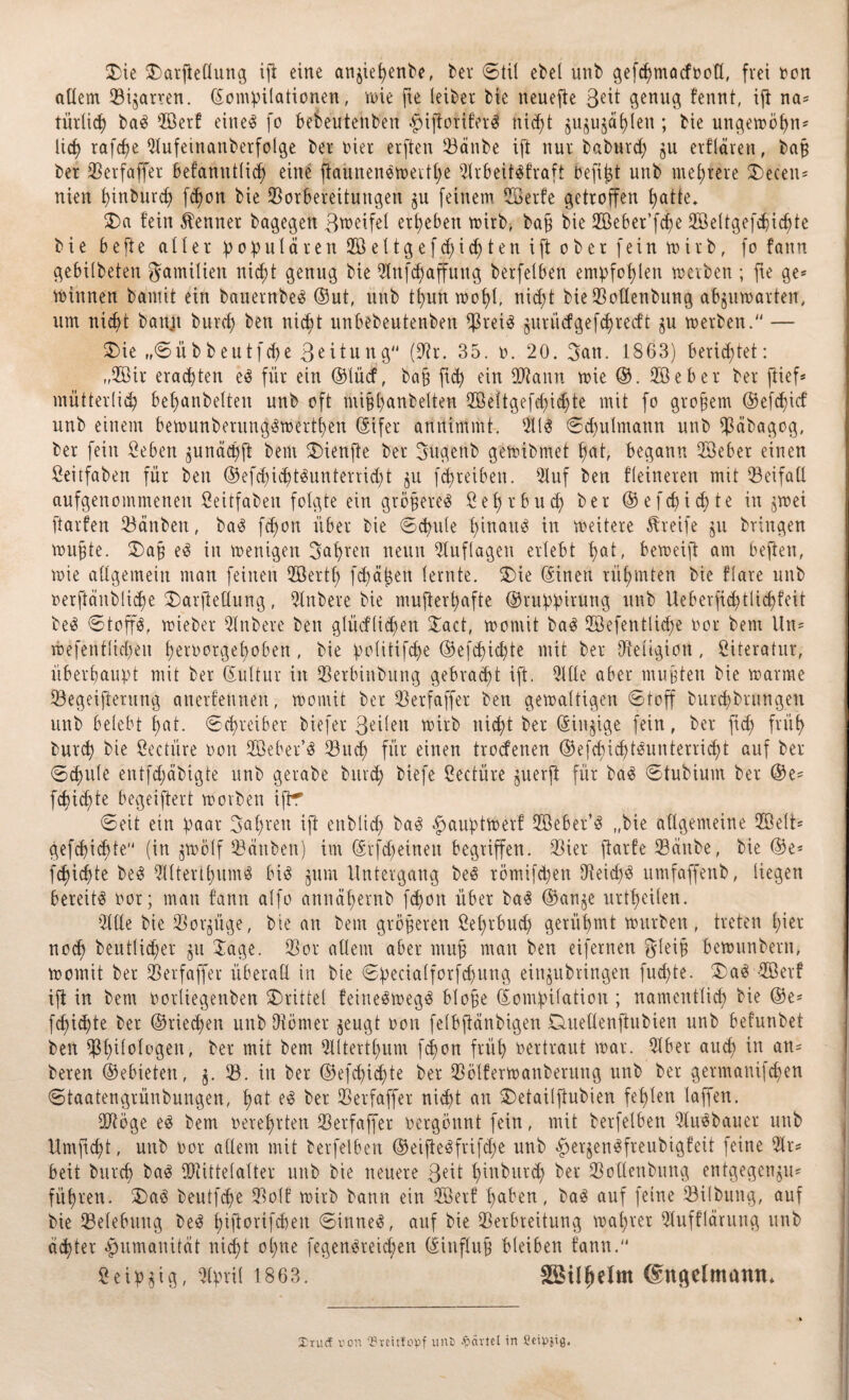 (Die SOarfteflung ifi eine anjiepenbe, bet Stil ebel unb gefcpmacfooü, frei oon allem (Bizarren. Kompilationen, wie jte leibet bie neuefte Seit genug fennt, iji na* türlicp ba3 2öer! eine3 fo bebeutenben $ifforifetd nicf;t $uju$dplen ; bie ungewöpn* Ucf> rafcpe 51ufeinanberfolge bet oiet erften 33änbe ift nut babutd) §u etflären, bab bet (Betfaffet befanntlicp eine flauneneweitpe 9lrbeit$fraft Oefipt unb meprete SDecen* nien pinburcp fepon bie (Borbereitungen $u feinem SSBetfe getroffen f;atte. $>a fein kennet bagegett ßweifel ergeben wirb, bab bie 2öebet’fcf?e (ffieltgefepicpte bie befte aller populären 2Ö e 11 g e f cp i <p t e n i ft ober fein mitb, fo fann gebilbeteu gamilien nic^t genug bie Ulttfcpaffung berfelben empfohlen werben ; fte ge* Winnen barnit ein bauetnbeä ©ut, unb tpun wopl, nicpt bie93oüenbung abjumatten, um nicpt battjt burcp ben nicpt unbebeutenben (J3rei$ jutiidgefdjtecft ju werben.“ — $)ie „Sübbeutfcpe 3eitung (IHr. 35. ü. 20. 3an. 1863) berietet: „2öir erachten e3 für ein ©lücf, bab fid> ein ÜHann wie ©. 2Ö e b e t bet (lief* mütterlich bepanbelten unb oft mibpanbelten (ffieltgefepiepte mit fo großem ©efepicf unb einem bewunberungSwertpen ©ifer annimmt. 5113 Sdjulmann unb (päbagog, bet fein geben ^unäcpft bem $)ienfie bet Sugenb gewibmet hat, begann 58ebet einen Seitfaben für ben ©efd)icpt3unterrid;t $u fcpteiben. 51uf ben fleineren mit (Beifall aufgenommenen fieitfaben folgte ein größere« Septbuep bet ©e fepiepte in $wei ftarfen (Bänben, ba3 fepon übet bie Scpule hinauf in weitete Steife ju bringen muffte. £)a§ e3 in wenigen Hapten neun Auflagen erlebt pat, beweift am beften, roie allgemein man feinen (ffiertp fepäpen lernte. 3Me ©inen rüpmten bie flate unb oerftänblicpe $>arjMung, Rubere bie mufterpafte ©ruppirung unb Ueberficptlicpfeit be3 Stoffe, wieber 3lnbete ben glüeflidjen Jact, womit ba3 (Eöefentliepe not bem Un* wefentlicpen petoorgepobert, bie politifcpe ©efcpidjte mit bet (Religion, Literatur, überhaupt mit bet Kultur in (Betbinbung gebradpt ift. 3Hle aber muhten bie warme (Begeiferung anerkennen, womit bet (Betfaffet ben gewaltigen Stoff burcpbtungen unb belebt pat. Schreibet biefet 3eilen wirb nicpt bet ©innige fein, bet ftd; früp butcp bie ßectiire oon (Sköer’3 (Bucp für einen troefenen ©efcpicptäunterridpt auf bet Scpule entfcpäbigte unb getabe burcp biefe Seetüre juerß für ba3 Stubium bet ©e* fepiepte begeiftert worben ifir Seit ein paar 3apten ift enblicp ba3 $auptWerf 2öebet’3 „bie allgemeine (Kielt* gefepiepte (in jmölf (Bänben) im ©rfd)eineit begriffen. (Biet ftarfe (Bänbe, bie ©e* fepiepte be3 5llterlpum$ bi 3 jum Untergang be3 tömifepen (Reicp3 umfajfenb, liegen bereite not; man fann alfo annäpernb fepon übet ba3 ©an§e urtpeilen. 5llle bie (Borgüge, bie an bem gröberen Septbucp gerüpmt würben , treten piet noep beutlicper gu Jage. (Bot allem aber mu§ man ben eifernen gleib bewtinberu, womit bet (Betfaffet überall in bie Specialforfcpung eit^ubringen fuepte. 3)a3 -2öerf ift in bem ootliegenben drittel feineSwegä blope Kompilation; namentlich bie ©e* fepiepte bet ©rieepen unb (Hörnet geugt oon felbftänbigen Duellenfiubien unb befunbet ben (ppilologen, bet mit bem 5lltertpum fepon früp oertraut war. 3Xbet aud; in an* beten ©ebieten, j. (B. in bet ©efepiepte bet (Bölferwanberung unb bet getmauifepen Staatengrünbungen, pat e3 bet (Betfaffet nicpt an (Jetailftubien feplen laffen. dHöge e^ bem oeteprten (Betfaffet oergönnt fein, mit berfelben Qlu^bauet unb Umftcpt, unb oor allem mit berfelben ©eijieäfrifcpe unb ^erjen^fteubigfeit feine 51t* beit butcp ba^ (Dtittelalter unb bie neuere ßdt pinburd; bet (Bolleubung entgegenju* füpten. beutfepe (Bolf wirb bann ein dßetf paben, ba^ auf feine (Bilbung, auf bie (Belebung be^ pifiorifepett Sinnet, auf bie (Betbreitung wapret (Hufflärung unb aepter Humanität nicpt opne fegenäreiepen ©influb bleiben fann. Seip^ig, 5lpri( 1863. SSilpelm ©ngelmanti* StuÄ von 'OrdUopf unC gärtet in Seipjig.