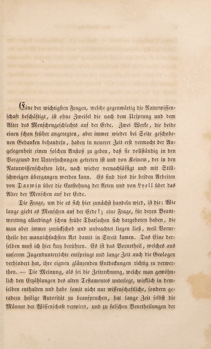 l^fine bet* micfytigften gtagett, meldje gegenwärtig bie 9Zatutvpiffett^ befd)äftigt, ift of)tte 3ü>etfel bte ttad) bem üriptitttg unb bem Elfter bed 9Jlenfcfyengefd)led)W auf bet ©tbe* 3ü>ei 2Berfe, bte beibe einen fd)on früher angeregten, aber immer wiebet beiseite gefd)übe* nen ©ebanfen befyanbeltt, f)aben in neuerer 3 eit erft oennod)t ber Sin* getegen^eit einen folgen Slnftof? $u geben, baß fte oollftänbtg in ben 33otgtunb ber Unterfliegungen getreten ift unb ooti deinem, ber in ben 9?atui*wtffenfd)aften lebt, nod) Wteber oetnad)läfftgt unb mit ©tili* fd)wetgen ubergangen werben fann* ©3 ftnb bie6 bie beibett Arbeiten üott Karmin über bte ©ntftelmng ber Wirten unb oon £pell über ba£ Sitter ber Sftenfcfyen auf ber ©tbe* 5)te gtage, um bte e£ ftd) f)ier §unäd)ft Raubein wirb, ift bie: SBte lange giebt e3 S3Zenfd)en auf ber ©tbe?; eine grage, für beten S3eartt* Wortung atlerbing^ fd)on früh)e £f)atfad)en ftd) bargeboten fyaben, bie man aber immer §utüdfd)ob unb unbeachtet liegen lieji, weil SSorut* tb>et(e ber mamtid)fad)ften Slrt bamit in ©treit lautem ©a3 ©ine bei*' felben ntuji id) f)ier fur$ berühren* ©3 ift baö 33oruttf)etl, wetcfyeö au$ unferem 3ugenbunteiiid)te entfpringt unb lange 3-eü and) bie ©eotogen oerf)inbett t)at, if)re eignen gläu$enben ©rdbedungen richtig §it oetwet* tt)en* — ©>te Meinung, al3 fei bie 3etod)nung, welche man gewöhn* lieb) ben ©r§äf)lungen be3 alten £eftanienteö unterlegt, wirflid) in bem* felben enthalten unb f)abe fomit ntd)t nur wiffenfd)afilid)e, fonbern ge* rabe^u heilige Autorität ^u beanfprud)en, I)at lange 3^1 felbft bie Männer ber 2Biffenfd)aft oerwiirt, unb §u falfd)en S3eurtf)eitungen ber