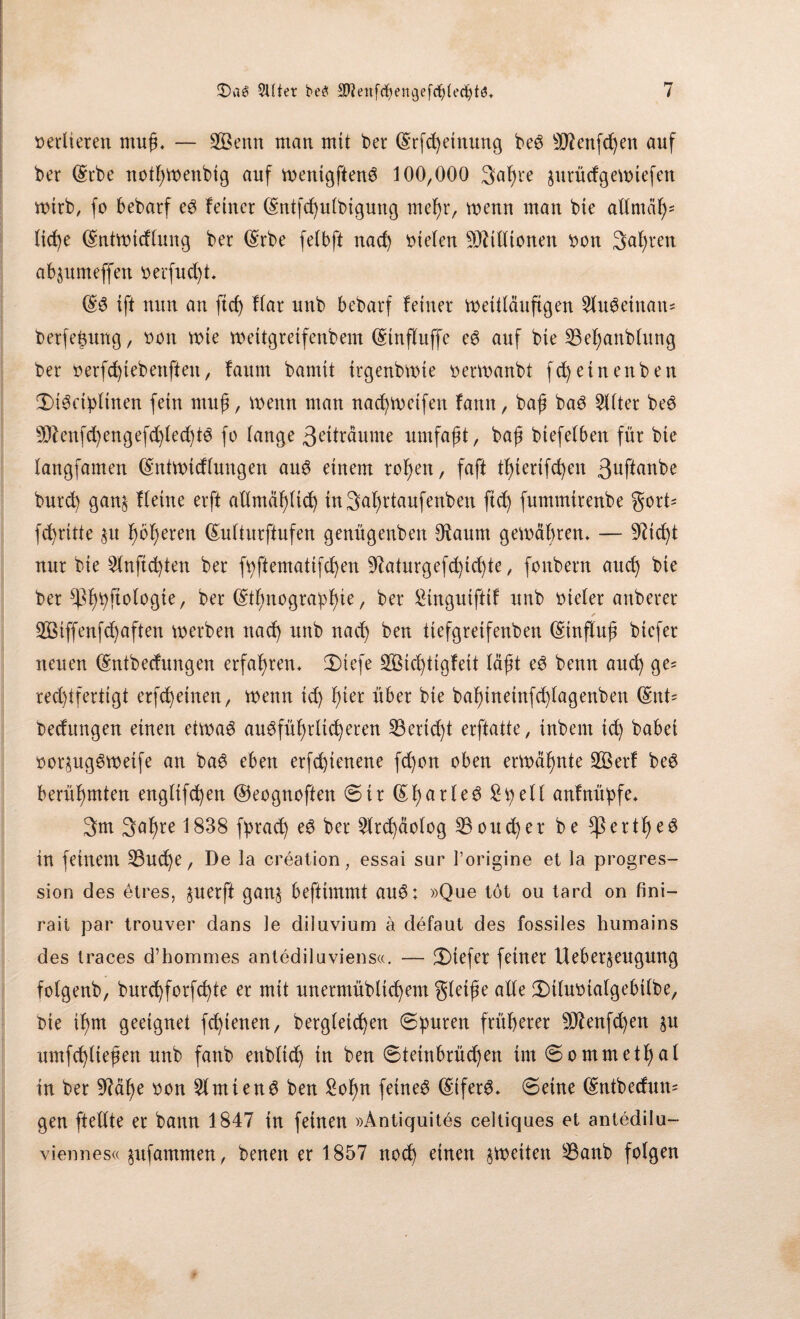 »erdeten muß* — SBenn mau mit bet Erfd)etnung beS 9ftenfd)en auf ber Erbe nothwenbtg auf wenigftenS 100,000 3af)te äutüdgewiefen wirb, fc bebatf es feiner Entfd)ulbtguttg mehr, wenn man bie allmäh* lid)e Entwtdlung ber (Srbe felbft nad) liefen Stttlltonen »on 3al)ten abjumeffen »erfu d)t* ES ift nun an fid) Har unb bebarf feiner weitläufigen SluSetnan* betfeßung, »on wie wettgreifenbem (StnfHuffe es auf bte 13ef)anb(ung ber »erfd)tebenften, faum bamit trgenbwte berwanbt fd)etnenben ÜÜSctpltnen fein muß, wenn man nad)Wetfen fann, baß baS Elfter beS 5Dtenfd)engefd)led)tS fo lange 3^träume umfaßt, baß biefelben für bie langfamen Entwidlungen aus einem rofjett, faft tßierifd)en 3uftanbe burd) gan§ flehte erft allmählich inSahrtaufenben ftd) fummtrenbe gort- fd)ritte $u fwßeren Eulturfhifen genügenben 9?aunt gewähren* — 9iid)t nur bie 2lnfid)ten ber fpftemattfd)en 9^aturgefd)tcf)te, fonbent auch bte ber ber Ethnographie, ber Stngtttffif unb bteler attberer /■ Siffenfd)aften werben nach unb nad) ben ttefgretfenben Einfluß biefer neuen Entbedungen erfahren* 2)tefe 2Bicf)tigfeit läßt eS benn aud) ge= rechtfertigt erfchetnen, wenn id) l)m über bie bahineinfd)lagenben Ent= bedungen einen etwas ausführlicheren 53ertd)t erftatte, tnbent ich habet »or^ugSweife an baS eben etfdpenene fd)on oben erwähnte 2Öerf beS berühmten englifchen ©eogttoftett ©ir EharleS Spell anfnüpfe* 3m 3ahre 1838 fprach eS ber 2ltd)äofog 23oud)et be $ertf)eS in feinem 33ud)e, De la creation, essai sur l’origine et la progres- sion des etres, $uerft gan§ beftimmt auS; »Que tot ou tard on fini- rait par trouver dans le diluvium a defaut des fossiles humains des traces d’hommes antediluviens«. — 2)iefer feiner Uebet§eugung fotgenb, burchforfd)te er mit unermübltd)em gleiße alle 3)tlu»talgebtlbe, bie ihm geeignet fdpenen, betgletd)en (Spuren früherer 9ttenfd)en §u umfd)lteßen unb fanb enblid) tn ben ©teinbtüd)en tm©ommethal in ber 9Mf)e »on 5lmtenS ben Sohn feines Eifers* ©eine Entbedum gen ftellte er bann 1847 in feinen »Antiguites celtiques et antedilu- viennes« jufammen, benen er 1857 nod) einen ^weiten 8anb folgen