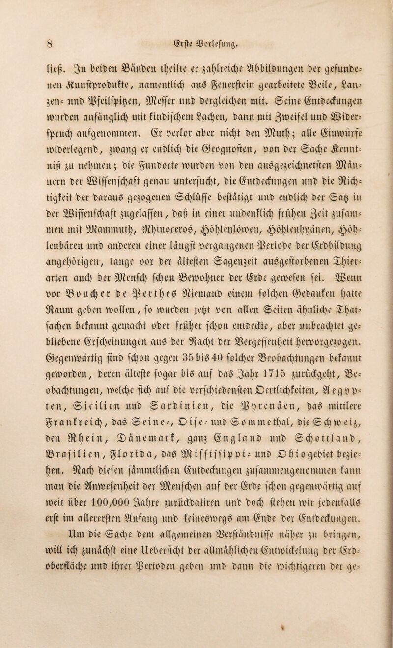 lief. 3n beioen 93änben tl)etlte ec §af)lretd)e Slbbitbungen ber gefunbe* neu Äunftprobitfte, namentlich atW geuerfte in gearbeitete SBette, Satt; §en= unb $feilfpthen, Keffer unb berg(eict)en mit» (Seine (Sntbecfnttgen würben anfänglich mit ftnbtfd)em Sachen, bann mit 3ttwtfel nnb 3öiber= fprud) aufgenomtuen. (Sr Rector aber nid)t ben SÜintl); alte (Stttwürfe wibertegenb, §wang er enbtid) bte ©eognoften, von ber Sad)e jtennt- ntfj §u nehmen; bte gunborte würben von ben aiwge$etd)netften tyflixn* nern ber 2Biffenfd)aft genan unterfud)t, bie (Sntbednngen nnb bte 9Ud)= tigfett ber barauS gezogenen Sd)tüffe beftätigt nnb enbtid) ber Sa£ in ber 2Öiffenfd)aft §ugetaffen, baß in einer uitbenftid) frühen 3Ut jufam* men mit SJkmmutl), ^inoceroö, äpbl)tenlöwen, ^öhtenhpänen, <§wf); tenbären ttnb anberen einer tängft vergangenen Speriobe ber (Srbbtlbuug ungehörigen, tauge vor ber ätteften Sagen^eit au^geftorbenen Xfyiet' arten and) ber -äftenfd) fd)on 23ewof)ner ber (Srbe gewefen fei* 2Bentt vor 23oud)er be *ßec$he$ üftiemanb einem fotzen ©ebanfen Ijatte sRautn geben wollen, fo würben fe^t von alten Seiten äf)ttlid)e XfyaU fachen befannt gemacht ober früher fd)on entbedte, aber unbead)tet ge= btiebene (Srfd)einungen an3 ber 9Zact)t ber $ergeffenf)ett fwrvorgejogetu ©egenwärtig ftnb fd)on gegen 35 big 40 fotd)er ^Beobachtungen befannt geworben, bereit ättefte fogar bie auf bae 3«hr 1715 §urüdgel)t, 53e^ obad)tnngen, welche fid) auf bie verfd)iebenfien Derttid)feiten, 2legpp= ten, Stctlien nnb Sarbittien, bie *ßprenäen, bae mitttere granfretd), bae Seinem Dtfe = nnb Sommethat, bte Sd) W et§, ben 9the*n/ Sänemarf, gan§ (Snglanb unb Sd)ottlanb, 53rafilieit, gtoriba, bae SÖMfftffippU unb Dbiogebtet be^te- f)etu 9?ad) biefen fämmttid)en (Sntbedungen jnfammengeitontmen fatttt man bie 2lnwefettl)eit ber 9ftenfd)en auf ber (Srbe fd)ott gegenwärtig auf Weit über 100,000 3^hre prüdbatiren mtb bod) ftel)en wir j ebenfalls erft im altererften Einfang unb feineSwegS am (SnOe ber (Sntbednngen. Um bte Sache beut allgemeinen SSerftänbntffe näher 51t bringen, will td) §unäd)ft eine Ueberftd)t ber attmähtid)en (Sntwtdetung ber (Srb= Oberfläche unb il)rer ^erioben geben unb bann bie wichtigeren ber ge-