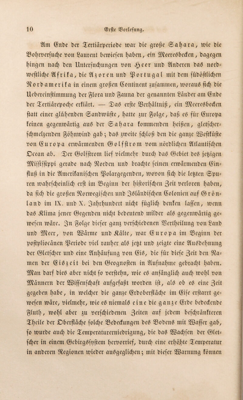 3(m ©nbe bet 5£erttdriperiobe war bte große ©aßata, tote bte SBoßtoerfucße oon bauten! bewtefen ßaben, ein DJteere^beden, bagegen ßtngen nacß ben Untetfttcßungen oon 4peer nnb 2Inbeten baö notb- wefittcße Dtfrtla, bte 31$oren imb Portugal mit bem füböftticßen Dtorbamertla in einem großen ©onttnent jufammen, worauf ftcß bte Uebereinftimmung bet gtora nnb gauna bet genannten Sänber am ©nbe bet Tetttärepocße erftärt* — 3)a3 erfte Skrßältniß, ein SÄeereSbecfen ftatt einet gtüßenben ©anbwüfte, ßatte $ur gotge, baß cg für (Europa leinen gegenwärtig aug bet ©aßata lommenben ßeißen, gtetfcßer* fcßmetjenben gößnwtnb gab; bag zweite fcßtoß ben bie ganje SB eftlüfte oon ©uropa erwärmenben ©otfftrom oom nbtbticßen Dtttantifcßen Dcean ab* 2)et ©otfftrom lief oictmeßt bntd) bag ©ebtet beg jetzigen DJttfftfftppt getabe nad) Sorbett nnb brachte feinen erwärmenben ©tn- fluß in bte Dtmerilantfcßen ^olatgegenben, wooon ftcß bte teßten ©pu¬ ren waßrfcßeinticß erfi im ^Beginn bet ßtftorifcßett 3e^ verloren ßabett, ba ftcß bie großen Dfotwegifcßen nnb 36(änbtfd)en ©otonteit auf © tön- lanb im IX. unb X. Saßrßunbert ni(ßt fügtid) beulen taffen, wenn bag $tima jener ©egenbett nicßt bebeutenb mitbet atg gegenwärtig ge= wefen wäre* 3n gotge biefet gattj oetfd)icbenen SSertßeitung oon £anb unb DJteer, oon DBärnte unb Glätte, war ©uropa im ^Beginn bet poftptiocäncn ^ßettobe tuet taußet atg jeßt unb §eigte eine 2lugbeßnung bet ©tetfcßer unb eine Dtnßäufung oon ©tg, bte für biefe 3^tt ben Dta= men bet ©tgj eit bei ben ©eognoften in Dfufttaßnte gebrad)t ßabett* DJtan batf bieg aber nicßt fo oetfteßn, wie eg anfängticß aud) Woßt oon DJtännetn bet SBtffenfcßaft aufgefaßt worben tft, atg ob eg eine 3eit gegeben ßabe, in wettet bie gan§e ©rboberftäd)e tut ©ife erftarrt ge= Wefen wäre, otetmeßt, Wie eg niematg eine bie ganse ©tbe bebcdenbe gtutß, woßt aber §u oetfcßtebenen 3e^en auf je'betn befcßränlteren Tßette bet Dbetfläcße fotd)e SBebeduttgen beg SBobeng mit Raffet gab, fo würbe aucß bie Temperaturerniebtigung, bte bag ÜHSacßfen bet @tet= fd)et in einem ©ebirggfpftem ßerootrtef, butcß eine erßb.ßte Temperatur in anbeten Legionen wiebet auggegltcßen; mit biefet Tarnung löntten