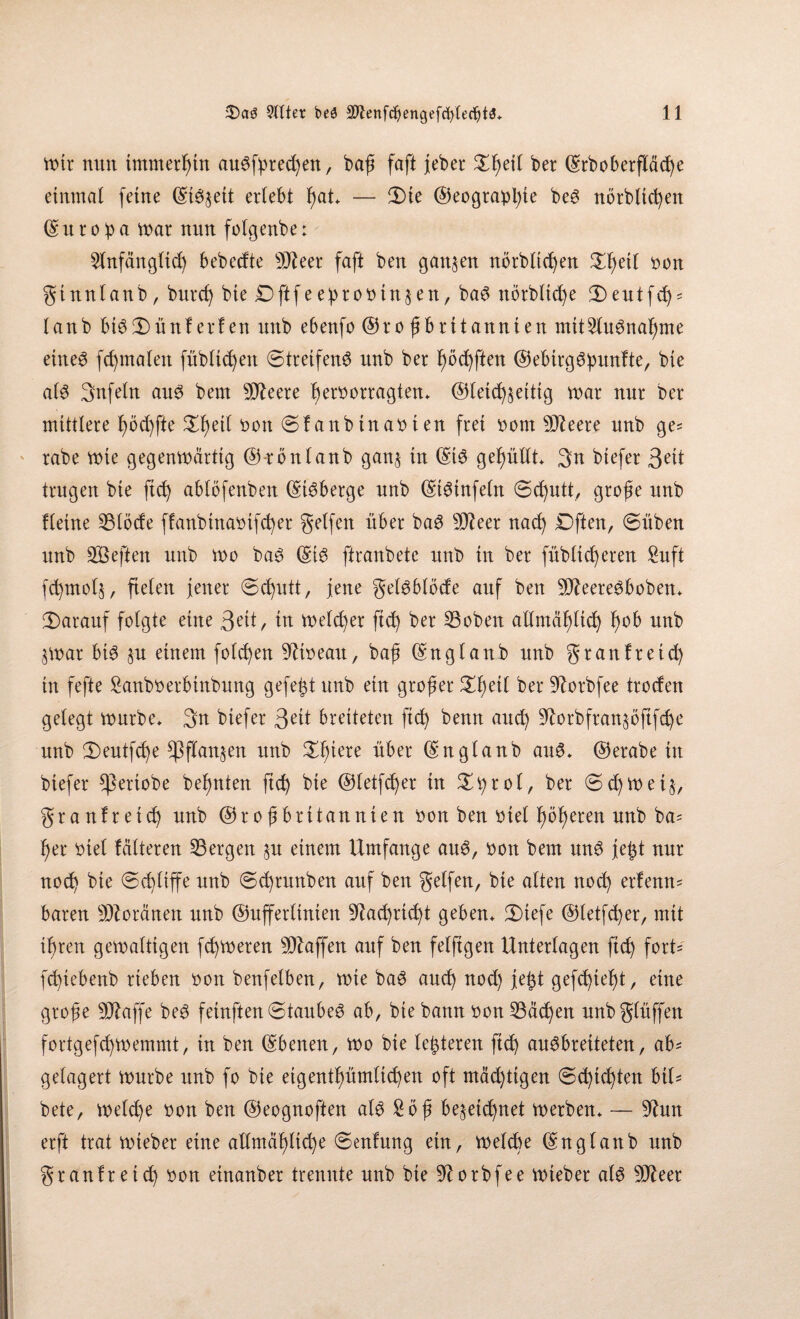 mir nun tmmerßtn auSfpted)en, baß faft jebcr £ßetl ber (Srboberfläc^e einmal feine (Streit erlebt ßat* — 3)ie Geograpßte beS norblicßen G u r o b a mar nun folgenbe: 21nfänglicß bebedte 9Jteer faft ben ganzen norblicßen )ei( bon ginnlanb, burcß bie £>ftfe eßrobin^en, baS norbltcße 3)eutfd)' lanb btS©)ünferfen unb ebenfo Großbritannien mit^luSnaßme eines formalen fübltcßen (Streifend unb ber ßöcßften GebtrgSßunfte, bie als 3nfeln aus bem 5D^eere ßerborragten* Gleichzeitig mar nur ber mittlere ßöd)fte £ßetl bon ©fanbinabten frei born 9fteere unb ge= rabe mie gegenmärtig G-rönlanb gan^ in (5;iS gefüllt* 3n btefer 3e^ trugen bie ftcß ablöfenbett GiSberge unb GtSinfeln ©cßutt, große unb Heine 531öde ffanbtnabtfcßer geifert über baS 9J?eer nacß Dften, ©üben unb Sßeften unb mo baS Gis ftranbete unb in ber füblieueren Stift fcßmolj, fielen jener Schutt, jene gelsblöde auf ben 9fteereSboben* darauf folgte eine 3eit, in melcßer ftcß ber 23oben allntäßltcß ßob unb §mar bis §u einem folgen 9Ubeau, baß Gnglaub unb granfretd) tu fefte Sanbberbinbung gefegt unb ein großer £ßetl ber 9lorbfee troden gelegt mürbe* 3n btefer 3^1 breiteten ftcß benn aueß 9lorbfran$öftfdje unb 3)eutfcße ^ßflan^en unb £ßiere über Gn glaub auS* Gerabe in biefer Cßeriobe beßnten ftch bie Gletfcßer in ^ro 1, ber ©d)met§, granfretd) unb Großbritannien bon ben btel ßößeren unb ba= her biel falteten bergen 51t einem Umfange auS, bon bem uns jeßt nur noeß bie ©cßliffe unb ©eßtunben auf ben gelfen, bie alten noeß erfemt' baren Moränen unb Gufferlinien 9kcßticßt geben* JDiefe Gletfcßer, mit ihren gemaitigen feßmeten Waffen auf ben felftgen Unterlagen ftcß fort' feßiebenb rieben bon benfelben, mie baS aueß nod) jefct gefeßießt, eine große 9ftaffe beS fetnften ©taubes ab, bie bann bon53äcßen unbglüffen fortgefeßmemmt, in ben Gbenen, mo bie leiteten ftd) auSbreiteteu, ab= gelagert mürbe unb fo bie eigentßümltcßen oft mäcßttgen ©eßießten biU bete, melcße bon ben Geognoften als £öß be^eteßnet merben* — 9hm erft trat mieber eine allmäßltcße ©enfung ein, melcße Gn glaub unb gtanfteieß bon einanber trennte unb bie 91 orbfee mieber als 9Jhet