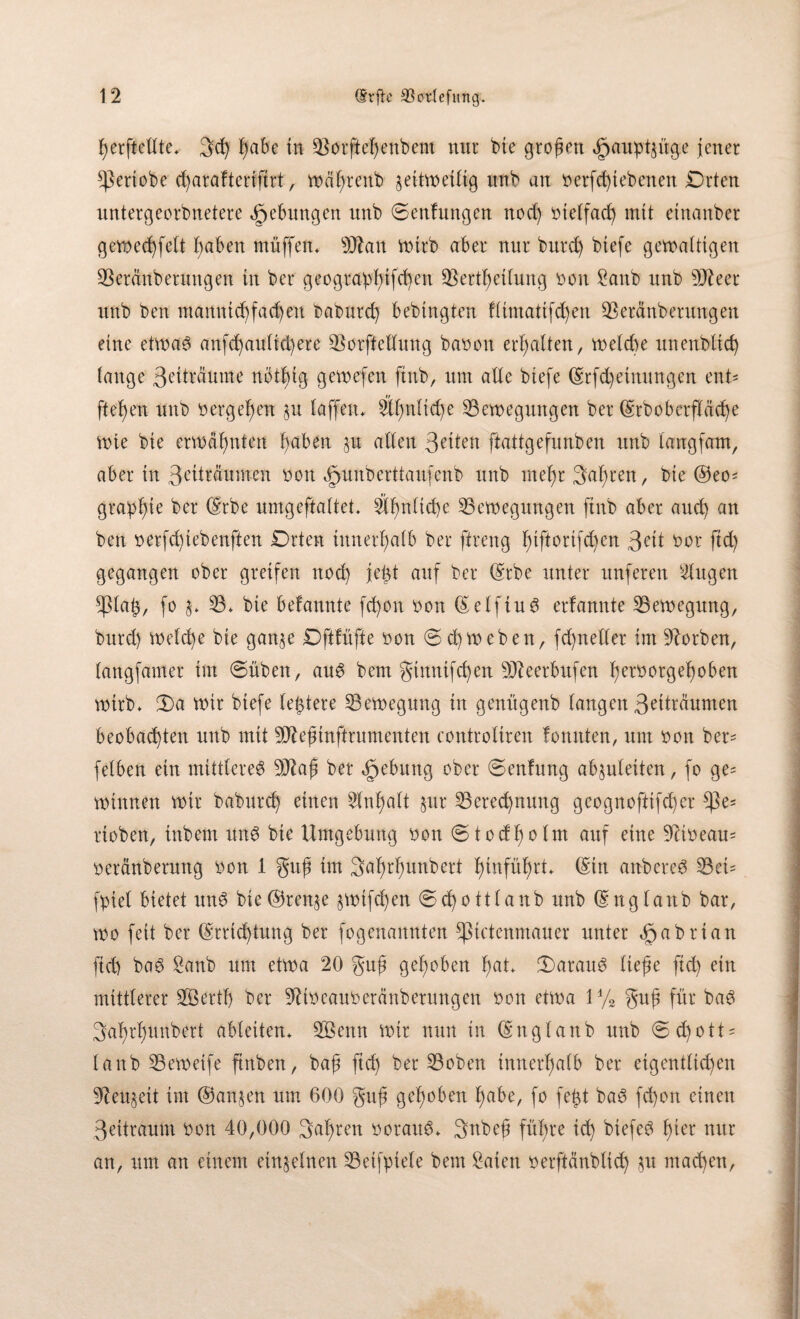 ßerftelfte. 3cß ßabe in Borfteßenbent nur bie großen <§aupt£üge jener sßertobe cf)araftertftrt, wcißrenb geitwetfig unb an berfd) (ebenen Drten untergeorbnetere Hebungen unb Senfungen nod) bieffacß mit etnanber gewecßfeft ßaben muffen, Btan wirb aber nur burd) btefe gewaltigen Bercmberungen in ber geograpßifcßen Bertßetfung bon Sattb unb ÜJteer unb ben manntcßfacßen baburd) bedingten ffimatifcßen beraub erringen eine etwad anfcßauficßete Borfteffung bauen erhalten, weld)e unendlich fange 3eiträume nbtßtg gewefen ftnb, um affe btefe Erfd)einungen ent* fteßen unb bergeßen §u (affen. 2fßnftcße Bewegungen ber Erdoberfläche Wie bie erwähnten ßaben p atXeu 3eiten ftattgefunben unb langfam, aber in 3erträumen bon ^unberttaufenb unb meßr faßten, bie @eo* grapßte ber Erbe umgeftaftet. äßnftcße Bewegungen ftnb aber and) an ben berfeßiebenften Drten innerhalb ber ffreng ßiftortfeßen 3t'tt bot fid) gegangen ober greifen nod) jeßt auf ber Erbe unter nuferen Singen *ßfaß, fo §. B. bie befannte fd)on bon Eeffiud erfannte Bewegung, burd) we(d)e bie gan^e Dftfüfte bon Schweben, fcßnellet im korben, fangfamer im Süden, aud bem gtnnifcßen SJteerbufen ßetbotgeßoben wirb. Sa wir biefe festere Bewegung in genügenb langen 3etträumen beobachten unb mit Sfteßinftrumenten controfiren fonnten, um bon ber= felben ein mittlere^ Btaß ber Hebung ober Senfung abjuleiten, fo ge= winnen wir dadurch einen Slnßalt §ur Berechnung geognoftifcher $e= rtoben, inbem und bie Umgebung bon Stodßolm auf eine 9Ubeau= beränberung bon 1 guß im Saßrßunbert ßinfüßrt. (Sin anbered Beü fpiet bietet und bie®ten$e jwtfcßen Schottland unb England bar, wo feit ber Errichtung ber fogenamtten Sßictenmauer unter »gabrian fid) bad £anb um etwa 20 guß geßoben ßat. Saraud fieße fid) ein mittlerer SÖertfj ber Sßtbeauberänberungen bon etwa 1% guß für bad 3aßrßunbert abfeiten. BSettn wir nun in England unb Sdjott* fanb Beweife finben, baß fteß ber Boben tnnerßafb ber eigentfichen 9teu§eit im ©an§en um 600 guß geßoben ßabe, fo feßt bad feßon einen 3eitraum bon 40,000 faßten boraud. Snbeß füßre icß biefed ßier nur an, um an einem einzelnen Beifpiefe bem £aten berftänblicß $u maeßen,