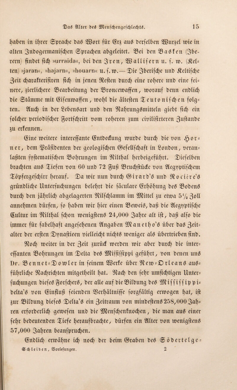 haben in if)rer Sprache ba$ SÖort für (Sr$ aug berfelbeti 2Bur$el mie tu alten 3nbogermantfd)en @brad)en abgeleitet* S3et ben23aSfen Obe¬ rem) ftnbet ftd) »urraida«, bet beit 3ren, alltfern u* f* tu* ($et* ten) »jaran«, »hajarn«, »houarn« u*f*m*—3)te Obertfc^e unb JMttfcfye 3eit d)arafteriftren ftd) tu jenen heften burd) eine rohere unb eine fei¬ nere, zierlichere ^Bearbeitung ber SBroncemaffen, morauf benn ettbltch bte (Stämme mit (Stfenmaffen, mof)l bie älteften £eutontfd)en folg* ten* Slud) tu ber Sebengart unb ben Nahrungsmitteln gtebt ftd) ein fold)er :pertobtfd)er 5ortfd)ritt uont roheren pm ctoilifirteren 3^ft^tbe p erlernten* (Sitte mettere tntereffante (Sntbecfung mürbe burd) bte tmn Sjot* ner, bem ^käftbenten ber geologtfd)en ®efetlfd)aft in Soubon, ueran* lajüen fi)ftematifd)en S3of)rungen im Nilttml fmtbeigefüf)rt* 3)iefelben brauten aus liefen uoit 60 unb 72 gujt 33rud)ftüde uon Slegtptifdjem £bbfergefd)trr herauf* Oa mir nun burd) ©irarb’S unb Nociere’S grünbltd)e Untersuchungen belehrt bte fäculare (Srhöfpng beS Kobens burd) ben Jährlich abgelagerten Ntlfd)lamnt im Mittel p etma 5ys3oll annehmen bürfen, fo tmben mir fyet einen £3emetS, ba£ bie 5ieg^j3tifche (Suttur im Niltl)al fd)on mentgftenS 24,000 3al)re alt ift, baj alfo bie immer für fabelhaft angefefjenen Angaben Nianetf)o’S über baS gtiu alter ber erften Otpaftieen vielleicht nichts meniger als übertrieben ftnb* Nod) weiter in ber 3eü prüd merben mir aber burd) bie inter* effanten S3of)tungen im fDelta beS NJiffiffiüüi geführt, Don betten unS Dr. 23ennet*£>omter tu feinem SBerfe über Nem-DrleanS aus* führliche Nad)rid)ten mitgetlfeift l)at* Nad) ben febr untüchtigen Unter* fuchungen biefeS gorfd)erS, ber alle auf bie Gilbung beS 9N i f f i f f i p p t* belta’S Don (Stttflufi feienben Skrhältniffe forgfältig ermogen hat, ift pr Gilbung biefeö (Deltas ein3ätraum Don mtnbeftenS 258,000 3ah* ren erforberltd) gemefen unb bie 3Nenfd)enfnod)en, bie man aus einer felfr bebentenben £tefe heraufbrachte, bürfen ein Sitter Don mentgftenS 57,000 3al)ten beanfyruchen* (Snblid) ermähne id) nod) ber beim ©raben beS (Söbertelge* <S c6 l e t b e n , 93otfefungen. 2