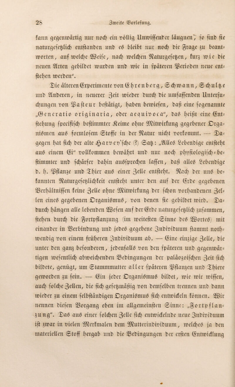 fann gegenwärtig nur nocp ein völlig Unwiffenber täugnen7 fo ftnb fie naturgefetütd) entftanben nnb e6 bleibt nur nocp bie grage §u beant* werten, auf wetepe Steife, nad) welchen 9taturgefe£en, fur§ wie bte neuen Wirten gebübet würben nnb wie in fpäteren gerieben neue ent= fielen werben* Die Älteren Experimente een E p r e n b e r g, S cp w a n n, S d) u l p e nnb 2lnberen, in neuerer 3eit wieber bnrd) bie umfaffenben Unterfu* cpungen non $ a ft eu r beftättgt, paben bewtefen, bap eine fogenannte „©eneratio ortgtnarta, ober aequinoca, ba3 peipt eine Ent' ftepung fpecififcp beftimmter Meinte opne -DJMtwirfung gegebener £)rga= niSmen au$ fonniofem Stoffe in ber Statur nid)t norfommt* — Da= gegen pat fiep ber cdte .gjatnep’fcpe (?) Sa£: „2ttte3 Sebenbige entfielt au$ einem Ei nottfommen bewährt nnb nur nod) pppftotogifcp = be- ftimmter unb fepärfer bapüt au3fpred)en taffen, baß atte$ £ebenbtge b* p* ü3ftan§e unb Dpier aiW einer 3e^e entfielt* 9tacp ber itnä be= bannten 9£aturgefeülicpfett entfielt unter ben auf ber Erbe gegebenen 23erpättniffen feine 3eÜe opne s3Jtitwirfung ber fepon norpanbenen 3el; ten eincö gegebenen Drgant6mu6, non benen fie gebübet wirb* Da* bnrd) Rängen alte (ebenben 2Öefen auf ber Erbe naturgefepttep jufammen, ftepen burep bie gortpftanjung (im weiteften Sinne be$ SBorte6) mit einanber in $erbtnbung unb febee> gegebene 3nbioibuum ftammt notp* wenbig non einem früheren Snbinibuum ab* — Eine einige 3eüe, bie unter ben gan§ befonberen, jebenfaüö non ben fpäteren unb gegenwär* tigen wefenttiep abweiepenben Sebingnngen ber patän$otfcpen 3eü ftep bitbete, genügt, um (Stammmutter alter fpäteren ^Pftanjen unb Dptere geworben §n fein* — Ein jeber Drgani^muö bitbet, wie wir wiffen, auep fotd)e3etten, bie fiep gefermäßig non bemfetben trennen unb bann wieber §u einem felbftänbtgen Drgantemug fid) entwidetn fbnnen* 3ßtr nennen biefen Vorgang eben im altgemeinften Sinne: „goxtpftan* §ung* Da£ auö einer folcpen 3ette fiep entwidetnbe neue 3nbtnibuum ift §war in nieten s33?exfmaten bem 9Jhütertnbintbuum, welcpeS ja ben materiellen Stoff pergab unb bie 35ebingungcn ber erften Entwidtung