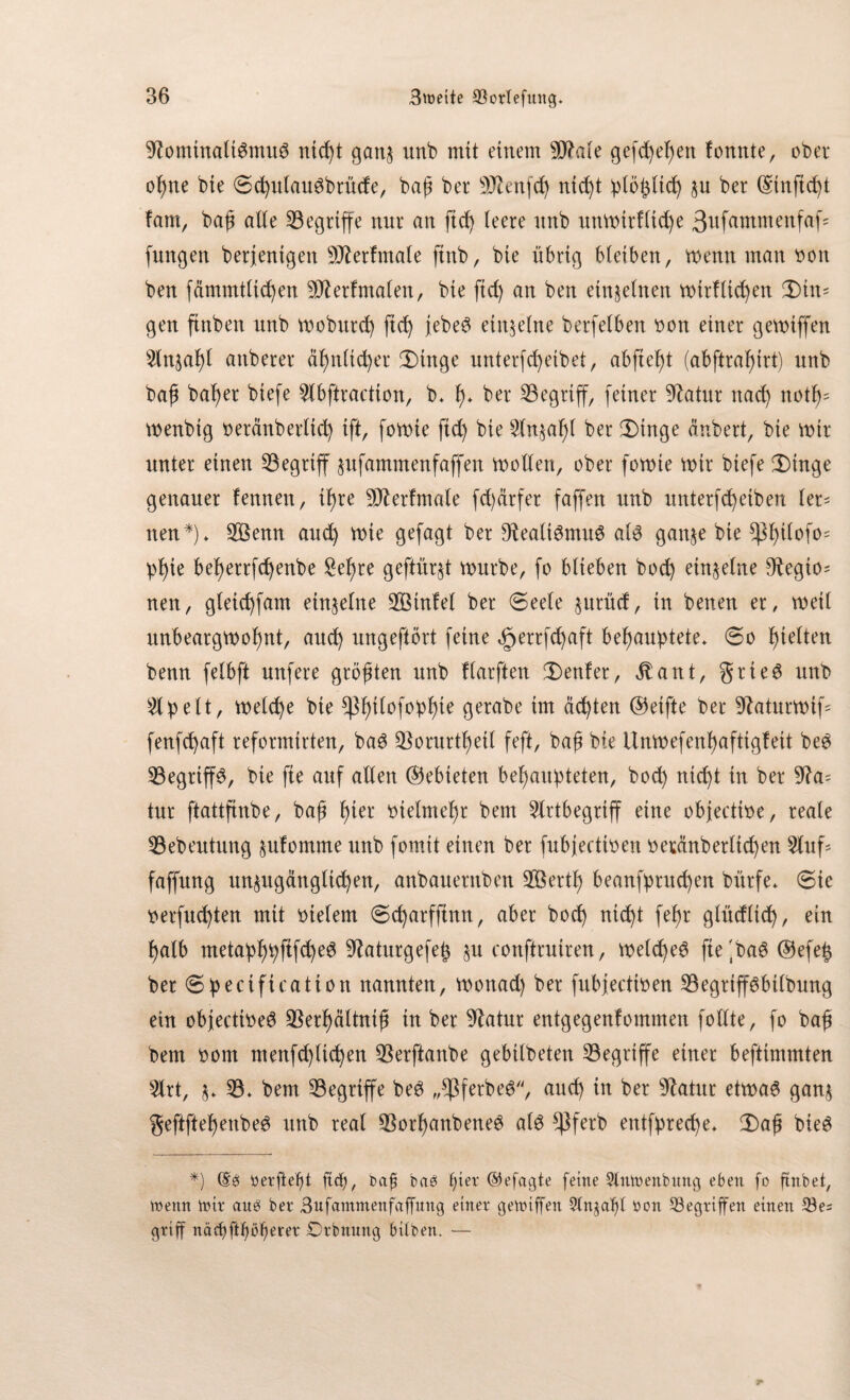 9tominali$mu6 ntd)t ganz unb mit einem 90?ale gefd^e^en tonnte, ober ohne bte ©chulauSbrüde, baß ber Sttenfch nicht plötzlich zu ber ©tnftcht tarn, bah alte begriffe nnr an fid) teere nnb unwirtliche 3ufunmenfaf jungen berjentgett DJlertmale ftnb, bte übrig bleiben, wenn man non ben fämmtltchen 9ftertmalen, bie fid) an ben einzelnen wirtlichen Ü)im gen ftnben unb woburd) ftd) jebe3 einzelne berfetben non einer gevoiffen 5lnjaf)t anberer ähnlicher £)tnge unterfcfyeibet, abfteb)t (abftraf)irt) unb bah bafyer biefe 5lbftraction, b* h* ber begriff, feiner 9latur nad) noth= wenbtg neränbertid) ift, fowte ftd) bie 2lnzaf>l ber 3)inge änbert, bie wir unter einen begriff zufammenfaffen wollen, ober fowte wir biefe 2)inge genauer tennen, il)re 9D£ertmale fd)ärfer faffen nnb unterfcfyeiben ler¬ nen*)* 2Öenn aud) wie gefagt ber 9?eali6mu6 al3 ganze bie ^l)itofo= pl)ie befjerrfc^enbe £ef)re geftürjt würbe, fo blieben bod) einzelne Otegio= neu, gletd)fam einzelne $3tntel ber ©eele jnrnd, in betten er, weil unbeargwoljnt, aitd) ungeftört feine äperrfd)aft behauptete* 60 gleiten benn fetbft nufere größten nnb tlarften genfer, $ant, grie6 nnb £lpett, welche bte *pi)tlofopf)te gerabe im ächten ©etfte ber Sftaturwif- fenfchaft reformirten, ba3 ^orurthetl feft, bah bte Unwefenhaftigteit be3 33egrtp, bie fte auf allen ©ebteten behaupteten, hoch nic^t in ber 9?a* tur ftattfinbe, bajf fytx vielmehr bem 5lrtbegriff eine objectioe, reale 93ebeutung zutomme nnb fomit einen ber fubjectioen oeränb erlichen 2luf faffnng unzugänglichen, anbauernben SÖertf) beanfpruchen bi'trfe* ©ie oerfud)ten mit otelem ©d)arfftnn, aber hoch nicht fep glüdltd), ein halb metaphpftfch^ 9?aturgefejz §u conftruiren, weld)e6 fte 'ba@ Oefe^ ber ©pecificatton nannten, wottad) ber fubjectioen 93egrtpbilbung etn objecttoeS $erhältnih in ber 9latur entgegenfommen follte, fo bah bem oom menfchtichen 53erftanbe gebtlbeten ^Begriffe einer beftimmten 3lrt, z* 93* bem 33egrtp beö „*ßferbe6, and) in ber Statur etwaö ganz geftftetjenbeö unb real 93orl)anbene£ al3 *}}ferb entfpreche* X>aj$ bie$ *) (Se> «erfiefg ftcf), baff bab f)ier ©efagte feine 2lmoenbnng eben fo ftnbet, n?enn nnr auä ber Bufammenfaffung einer gegriffen 9tn^af)l oon Gegriffen einen 53es griff näef)ftböt)erer Drbnung bitben. —