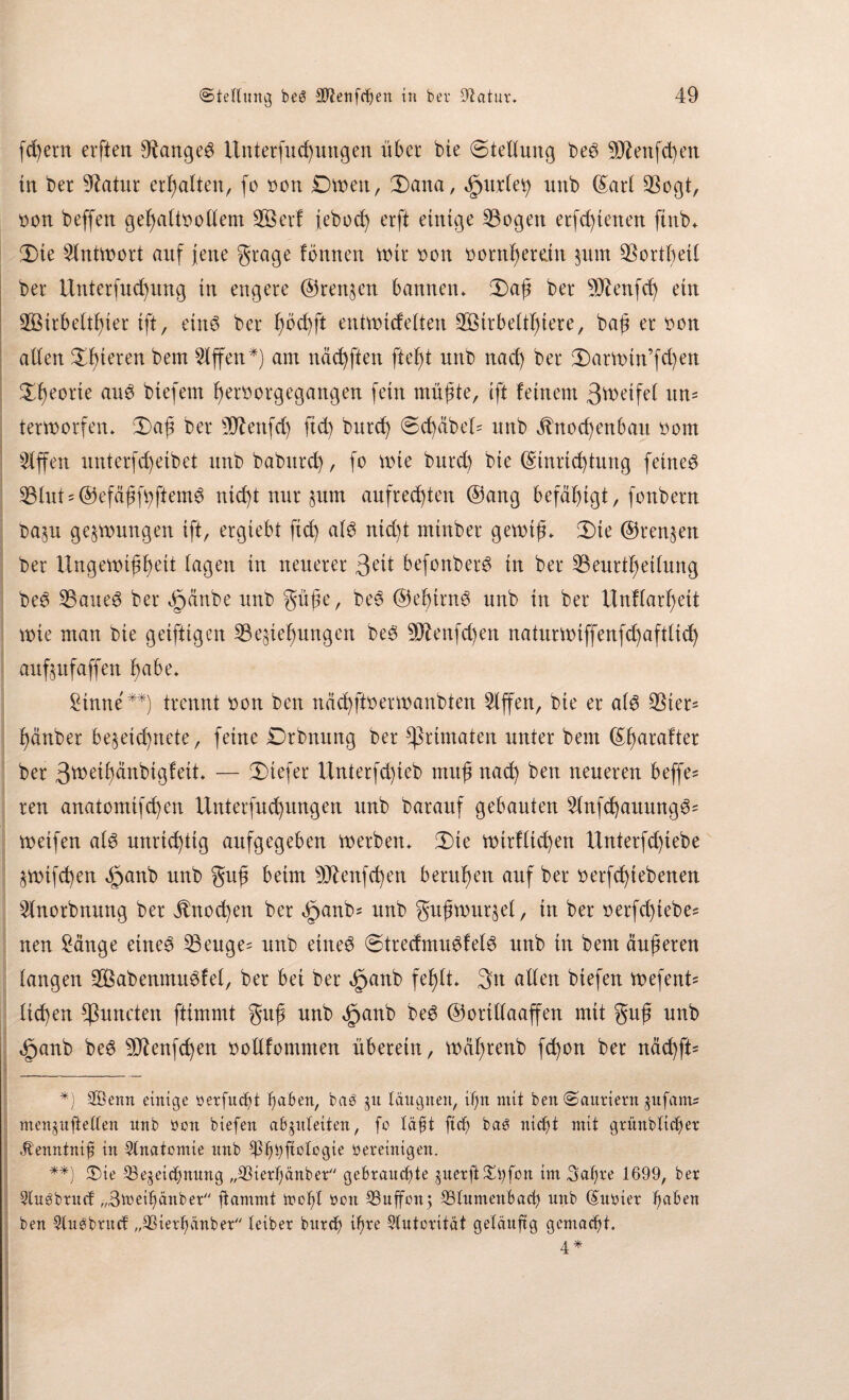 feiern elften 9tange3 Unterfucßungen über bie (Stellung be$ 9J?enfcßen in ber Statur ermatten, fo bon Dwett, Sana, äpurtety unb (Sari Bogt, bon beffen gehaltvollem BSerf ieboch erft einige Bogen erfeßtenen ftub» Sie Antwort auf jene grage fönnen mir bon bornßemn zum BortbeH ber ilnterfucßung in engere ©rennen bannen» Saß ber Sftenfd) ein BMrbettßier ift, eüw ber ßöcßft entwidetten BStrbeltßiere, baß erben atten Spieren bem Riffen*) am näcßften ließt nnb nad) ber Sarwin’fcßen Sßeorte aiW biefem ßerborgegangen fein müßte, ift feinem 3tt>eife( un= terworfen» Saß ber Blenfd) ftd) bureß Scßäbed nnb jlnoeßenban bom Riffen unterfeßeibet nnb babureß, fo wie burd) bie ©tnrießtung feinet Btut = @efäßfbftem6 nießt nur ^um aufrechten ©ang befähigt, fonbern Dazu gelungen ift, ergiebt ftd) at6 nid)t mtnber gewiß» Sie ©rennen ber Ungewißheit tagen in neuerer 3^t befonberö in ber Beurtßettung be3 Baues ber §änbe nnb güße, beS ©eßirnS nnb in ber ünftarßett wie man bie geiftigen Beziehungen beS Sftenfcßen naturwiffenfeßafttieß aufznfaffen habe» Sinne**) trennt bon ben näcßftberwanbten 5fffen, bie er atS Bier* hänber bezeteßnete, feine Drbnnng ber Primaten unter bem ©ßarafter ber 3tbeihänbigfeit» — Siefer Unterfd)ieb muß nad) ben neueren beffe* reu anatomifeßen Unterfncßungen nnb barauf gebauten StnfcßauungS' weifen ats unrießtig aufgegeben werben» Sie wirftießen Unterfd)iebe ZWtfcßen §anb nnb guß beim Btenfcßen berußen auf ber berfeßiebenen Slnorbnung ber jlnocßen ber <£>anb= nnb gußwurzet, in ber berfd)tebe= neu Sänge eines Beuge= unb eines StredmuSfetS nnb in bem äußeren taugen 2ÖabenmuSfet, ber bei ber cfjanb feßtt» 3n atten biefen wefent* ließen *ßuncten ftimmt guß nnb £anb beS ©orittaaffen mit guß unb §anb beS Btenfcßen bottfommen überein, wäßrenb feßon ber näd)ft= *) 2öenn einige öerfudjt haben, bab gu läugnen, ißn mit ben Sauriern jufants men^nfteUen nnb bon biefen a&jnleiten, fo läßt ftd) baö nicht mit grüublidjet Jtenntnijj in Anatomie nnb Ißhhftotogie bereinigen. **) (Die Bezeichnung „Bierßänber gebrauchte juerftXi)fon im 3afjre 1699, ber 2lu3brucf „Bmeihänber flammt molf bon Buffon; Blumenbach unb (Subier ßaben ben füwbntcf „Biert)änber teiber bitrch ißre Autorität geläufig gemacht. 4 *