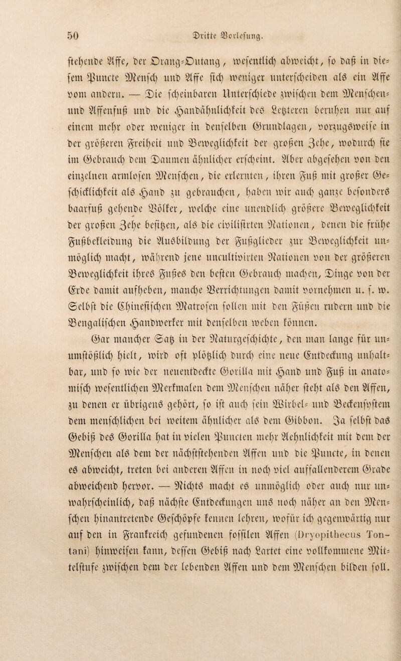 ftel)enbe bet Dtaitg'Dutang, wefentließ abmctd)i, fo baß in bte* fern fpuncte Sbenfd) unb 5lffe ftcß weniger itnterfcßeiben als ein s2lffe oom anbertt* — iDie fd) einbaten llntetfd)iebe $wtfd)eu bem S£enfd)em mtb $ffenfuß nnb bte <£janbäßnltd)feit beb Seßtereu berußen nur auf einem mcßr obet weniger in benfeibeit ©tunblagen, notjugöweife in bet größeren greißett nnb Sewegltdfleit bet großen 3de, wobutcß fte im ©ebraucß bem Räumen äßttlicßer erfcßetnt. bet abgefeßen oott ben einzelnen atmlofen Sfenfcßen, bie erlernten, ißrett guß mit großer ©e= fcßicfftcßf eit als $anb 51t gebrauten, ßabett wir and) gan,$e befonberS baarfnß geßenbe Söller, welche eine unenblid) größere Seweglicßfett * ber großen 3de beftßen, als bie cbiliftrten Nationen, betreu bie fräße gußbefletbuttg bie SluSbtlbung ber gußgliebet $ur Semegltcßfeit um mögltcß macßt, wäßrenb jene uttculiiottieit Nationen oon ber größeren Seweglidjleit ißteS gußeS ben beften ©ebraucß machen, Ü)inge bon ber ©tbe bannt aufßeben, m andre Sern d) tun gen bamit ootneßmen u* f* w» @elbft bie ©ßtneftfcßett Slatrofen follen mit ben güßeu rubern unb bie Sengaltfcßen öyanb werfet mit benfeibeit weben fönncm @at mancßer @aß tu ber Saturgefd)icßte, ben man lauge für um umftößltd) ßielt, wirb oft ßlößlid) bittcß eine neue ©ntbecfung unßalt' bar, unb fo wie ber neuentbecfte ©otilla mit efjanb unb guß in anato= mifcß wefentlidjen Sbetfmalen bem Shmfcßett näßer fteßt als ben Riffen, §u benett er übrigen^ geßört, fo ift and) fein 2Bitbel= unb Sedenfyftem bem menfcßltcßen bei weitem äßnlidjer als bem ©ibbom 3a felbft baS ©ebiß beS ©orilla ßat in otefen Opuntien meßr ^leßnltcßfeit mit bem ber Slenfd)en als bem ber näcßftfteßenben Riffen unb bte Erntete, in betten es abweießt, treten bei anberen 5lffcn in nod) oiel auffallenberem ©rabe abwetdjettb ß erbot ♦ — StcßtS mad)t es unmöglicß ober and) nur um waßrfd)einlicß, baß ncid)fte ©ntbeef ungen mW nod) näßer an ben Stern feßen ßinantretenbe ©efeßöpfe fennen leßrett, wofür id) gegenwärtig nur auf ben in gtanfreteß gefunbetten fofftlen Riffen (Dryopithecus Ton- tani) ßinweifen lantt, beffett ©ebiß naeß Wartet eine bollfommene Slit= telftufe jwtfcßen bem ber lebettben Riffen unb bem Sbenfcßen bilbett folL