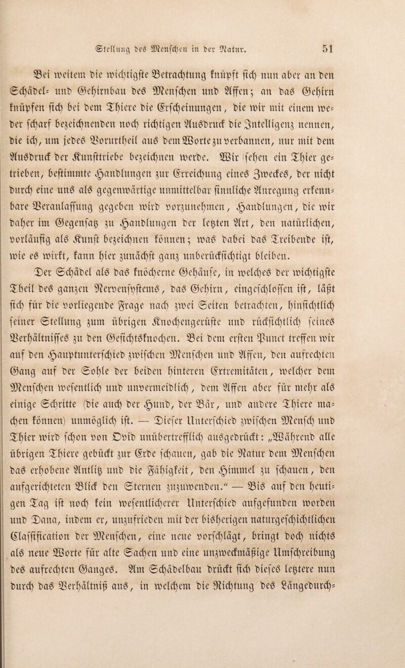 Bei weitem bie wid)ttgfte Betrachtung fnüpft ftd) nun aber an t>en Sd)äbeE unb @ef)trnbau be6 sDXenfd)en unb Riffen; an ba$ ©elftn fnüpfen ftd) bet bem bte Etfcheinmtgen, bte wir mit einem we= ber fd)arf bezetchnenben noch richtigen 5lu6brucf bte 3ntelligenz nennen, bte td), um febeö Borurthetl au3 beut BSorte zu betbannen, nur mit bem £lu6brud ber äbunfttriebe bezeichnen werbe. B3tt ifehen ein XI)ier ge= trieben, beftünmte öpanblungen zur Erreichung eines 3we<feS, ber ntd)t burch eine mtS als gegenwärtige unmittelbar finnltche Anregung erfenn= bare Betanlaffttng gegeben wirb borzunehmen, öpanblungen, bte wir bah er im ©egenfafz ztt <£janblungen ber lebten $lrt, ben natürlichen, borläuftg als ähmft bezeichnen fönnen; was habet baS Sretbenbe ift, wie eS wirft, fann hier zunächft ganz nnberüdfid)tigt bleiben. Set Sd)äbel als baS fnöd)erne ©ehättfe, in welches ber widftgfte Sheil beS ganzen BerbenfhftemS, baS ©elftn, etngefd)loffen ift, läßt ftch für bie borliegenbe gtage nad) zwei ©eiten betrachten, hinftdflid) feiner Stellung zum übrigen $nod)engerüfte unb tüdfidflid) feinet BerhältniffeS zu ben @eftd)tSfnod)en. Bei bem elften fhmct treffen wir auf ben öpaubtuntetfchieb zwifchen Blenfd)ert unb Riffen, ben aufrechten ©attg auf ber Sohle ber beiben hinteren Extremitäten, weld)er bem Blenfd)en wefentlid) unb unnermetbltd), bem Slffen aber für mel)r als einige Schritte (bie and) ber §unb, ber Bär, unb anbete Stüere ma' chett fbnnen) unmöglich ift» — Siefer Untetfd)ieb zwtfd)en Bftenfd) unb Vüirb fd)on oon Dotb unübertrefflid) auSgebrücft: „BBähtenb alle übrigen Sffere ö^bücft zur Erbe fchauen, gab bie Batitr bem B?enfd)en baS erhobene 2(ntli| unb bie gähigfeit, ben $tmmel zu fd)auen, ben aufgeridjteten Blicf ben Sternen zuzuWenben. — Bis auf ben hc’utü gen Sag ift noch fein wefentlid)erer ilnterfdfeb aufgefunben worben unb Sana, tnbem er, unzufrteben mit ber bisherigen naturgefchichtlichen Elafftftcation ber B£enfd)en, eine neue oorfdfägt, bringt bod) nichts als neue BBorte für alte Sachen unb eine unzwecfmäjnge Umfd)retbung beS aufrechten ©angeS. 5lm Sd)äbelbau brüdt ftch biefeö leitete nun burd) baS Berhältnifs and, in welchem bie Dichtung beS £ängebutd)=