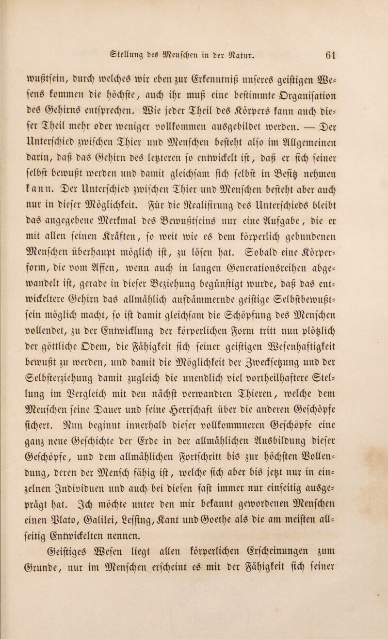 wußtfein, burd) welches wtr ebener ©rfenntniß unfereS geiftigen 2Be- fenS fontmen bie fwchfte, and) tf)t muß ettte befftmmte Drgantfation beS ©el)trnS entfprechen* 2Bte feber £f)et( beS Mörders fann and) bie= fer ^^etl meßr ober weniger oollfommen auSgebilbet werben* — 3)er Unterfcßteb §wifd)en $fner unb Sftenfdjen befielt alfo tm 2lUgemetnen bann, baß baS ©eßirn beS (enteren fo entwidelt tft, baß er ftd) feiner felbft bewußt werben nnb bamit gletd)fam ftd) felbft in 23eft£ neunten fann* 2>er Unterfd)ieb $wtfd)en ^f)ter nnb 9ftenfd)en befielt aber and) nnr in btefer 9J?ögltd)f eit* gür bie sRealtftrung beS Unterfd)tebS bleibt baS angegebene Sfterfmal beS SBewußtfeinS nur eine Aufgabe, bie er mit allen (einen Kräften, (o weit wie eS bem förderlich gebnnbenett 9ftenfd)en überf)audt möglich tft, §n löfett hat* «Sobald eine Vorder* form, bie oom Riffen, wenn and) in langen ©enerattonSrethen abge= wanbeit tft, gerabe in btefer 23e§tefyung begünftigt wnrbe, baß bas ent= wideltere ©ehtrn baS allmählich aufbämnternbe geiftige Selbftbewußt* fein möglich mad)t, fo ift bamit gletd)fam bie Sd)ödfung beS 9D£enfd)en oollenbet, $u ber ©ntwtcflung ber förderlichen gorm tritt nun dlößltd) ber göttltd)e £)bem, bie gd^tgfett ftd) feiner geiftigen 3Befen^aftigfeit bewußt §u werben, unb bamit bie äJtögltd)fett ber 3^edfeßnng nnb ber Se(bfter§ief)ung bamit §ugletd) bie unettblid) btel t>ort^et(b)aftere Ste(= lung im Vergleich mit beit ndd)ft oerwanbten gieren, welche bem 9D£enfd)en feine Satter unb feine <£>errfd)aft über bie anberen ®efd)ödfe ftd)ert* 9htn beginnt innerhalb biefer oollfommneren ©efd)ödfe eine gan§ neue @efd)td)te ber ©rbe in ber allmäl)lid)en 2fttSbilbung btefer ©efd)ödfe, nnb bem allmählichen gortfd)rttt btS §ur fwd)ften $ollen= bung, bereu ber s)J?enfd) fähig ift, Welche ftd) aber bis jeßt nnr tn ein* feinen Snbioibuen nnb attd) bet btefert faft immer nnr einfeitig auSge^ drägt hat* Sch möchte unter ben mtr befannt geworbenen 9D?enfd)en einen *ßlato, ©alilet, £effing,$ant unb@oethe als bte am metften all- fettig ©ntwidelten nennen. ©etftigeS Söefen liegt allen förderlichen ©rfdjeütungen §nm ©rnnbe, nnr tm 9J?enfd)en erfd)eint eS mit ber gäf)tgfett (ich feiner