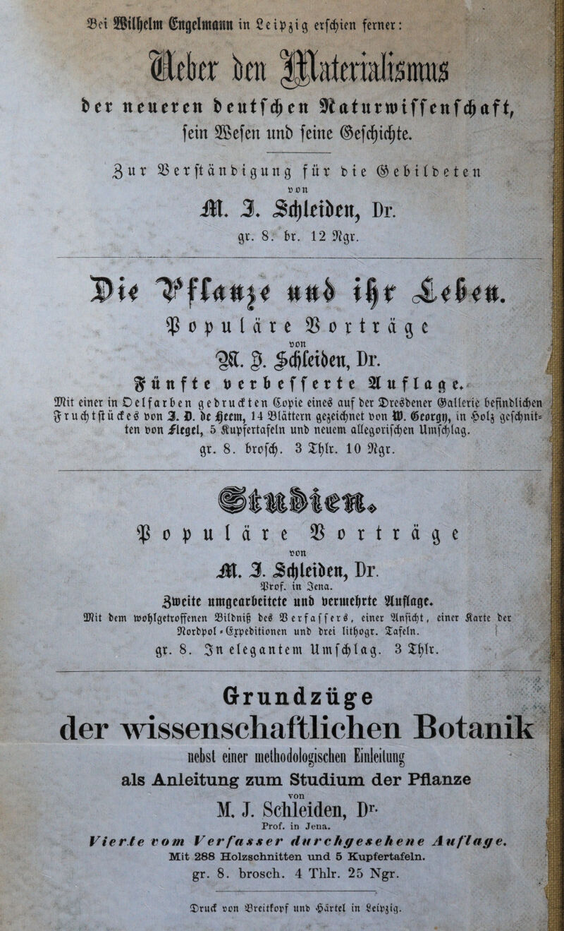 23et @ngeltttann in Seidig erfcfäen ferner: ffltkr kn IPaferialisnras ber neueren beutfdjen Slaturnuffenfdjaft, fein SBefen unb feine ©efrf)ift)te. 3ur SBerftänbigung für b t e ® e b U b e t e n » on Jl. 3. Jdflriktt, Dr. 9t. 8. 6t. 12 lügt. populäre Vorträge »Olt '§8. §. Jidjieiben, Dr. fünfte berbefferte Auflage* SPiit einer inDelfarben gebrueften ßopie eines auf ber 2)reSbener ©allerte befinblicfjen ftrucfytftücfeS bon 3. D. k Ijccrn, 14 flattern gejeiefmet bon $. töeorgo, in gefefmib ten bon flegel, 5 Äupfertafeln unb neuem aHegorifcfyen Umfdylag. gr. 8. fcrofd). 3 £f)lr. 10 9lgr. fPopulare Vorträge ton Jl. 3. 5d)letben, Dr. ffSrof. in Seita. Breite umgearkitctc unb uenuefjrte Sluflage* üftit bem ttofjlgetroffenen 23ilbni& be$ 93crfafferö, einer 91nfid)t, einer Äarte ber iftorbpol * (sypebitionen unb brei littyogr. Safein. gr. 8. 3n elegantem Umf^tag. 3 3:f?tr. Grundziige der wissenschaftlichen Botanik liebst einer methodologischen Einleitung als Anleitung zum Studium der Pflanze von M. J. Schleiden, !)'• Prof, in Jena. Vierte vom Verfasser durchgesehene Auflage. Mit 288 Holzschnitten und 5 Kupfertafeln, gr. 8. brosch. 4 Thlr. 25 Ngr. 1 f m i Ü)ru(f »on ißveitforf unb «£>tirtel in Sctpjtg. 1 BO ffi