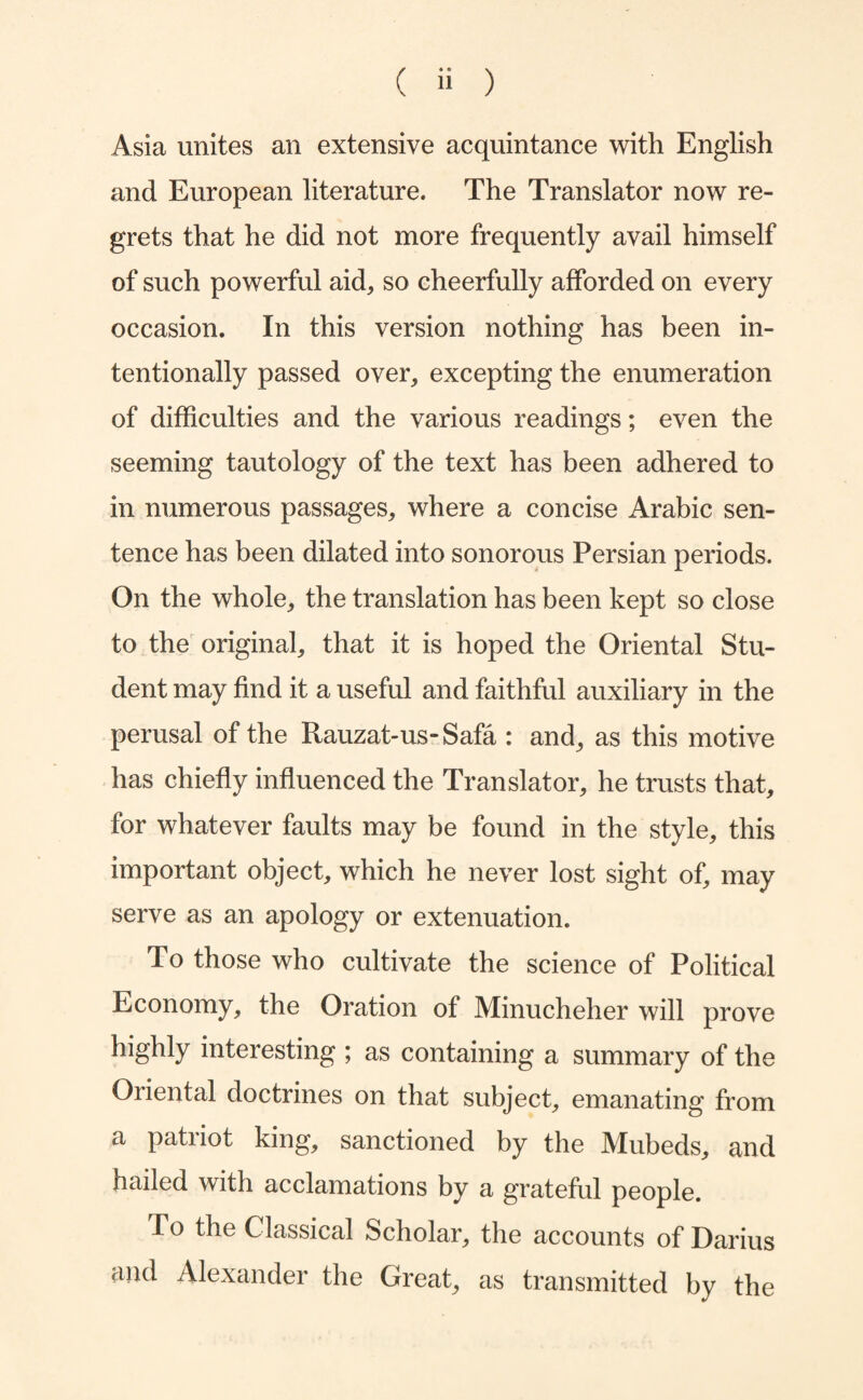 Asia unites an extensive acquintance with English and European literature. The Translator now re¬ grets that he did not more frequently avail himself of such powerful aid, so cheerfully afforded on every occasion. In this version nothing has been in¬ tentionally passed over, excepting the enumeration of difficulties and the various readings; even the seeming tautology of the text has been adhered to in numerous passages, where a concise Arabic sen¬ tence has been dilated into sonorous Persian periods. On the whole, the translation has been kept so close to the^ original, that it is hoped the Oriental Stu¬ dent may find it a useful and faithful auxiliary in the perusal of the Rauzat-us-Safa : and, as this motive has chiefly influenced the Translator, he trusts that, for whatever faults may be found in the style, this important object, which he never lost sight of, may serve as an apology or extenuation. To those who cultivate the science of Political Economy, the Oration of Minucheher will prove highly interesting ; as containing a summary of the Oriental doctrines on that subject, emanating from a patriot king, sanctioned by the Mubeds, and hailed with acclamations by a grateful people. To the Classical Scholar, the accounts of Darius and Alexander the Great, as transmitted by the