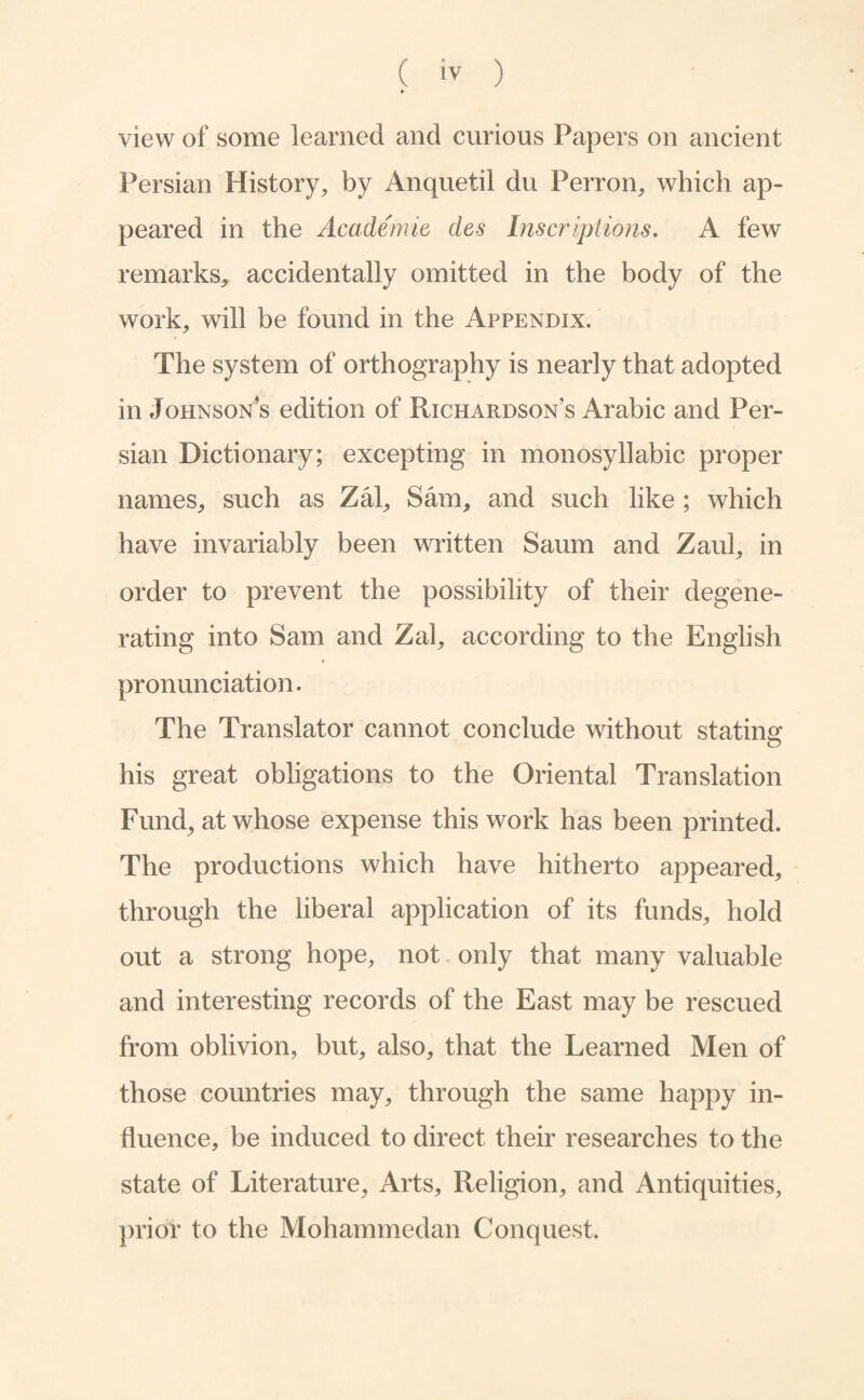 view of some learned and curious Papers on ancient Persian History^ by Anquetil du Perron, which ap¬ peared in the Academie des Inscriptions. A few remarks, accidentally omitted in the body of the work, will be found in the Appendix. The system of orthography is nearly that adopted in Johnson’s edition of Richardson’s Arabic and Per¬ sian Dictionary; excepting in monosyllabic proper names, such as Zal, Sam, and such like ; which have invariably been written Saum and Zaul, in order to prevent the possibility of their degene¬ rating into Sam and Zal, according to the English pronunciation. The Translator cannot conclude without stating his great obligations to the Oriental Translation Fund, at whose expense this work has been printed. The productions which have hitherto appeared, through the liberal application of its funds, hold out a strong hope, not only that many valuable and interesting records of the East may be rescued from oblivion, but, also, that the Learned Men of those countries may, through the same happy in¬ fluence, be induced to direct their researches to the state of Literature, Arts, Religion, and Antiquities, prior to the Mohammedan Conquest