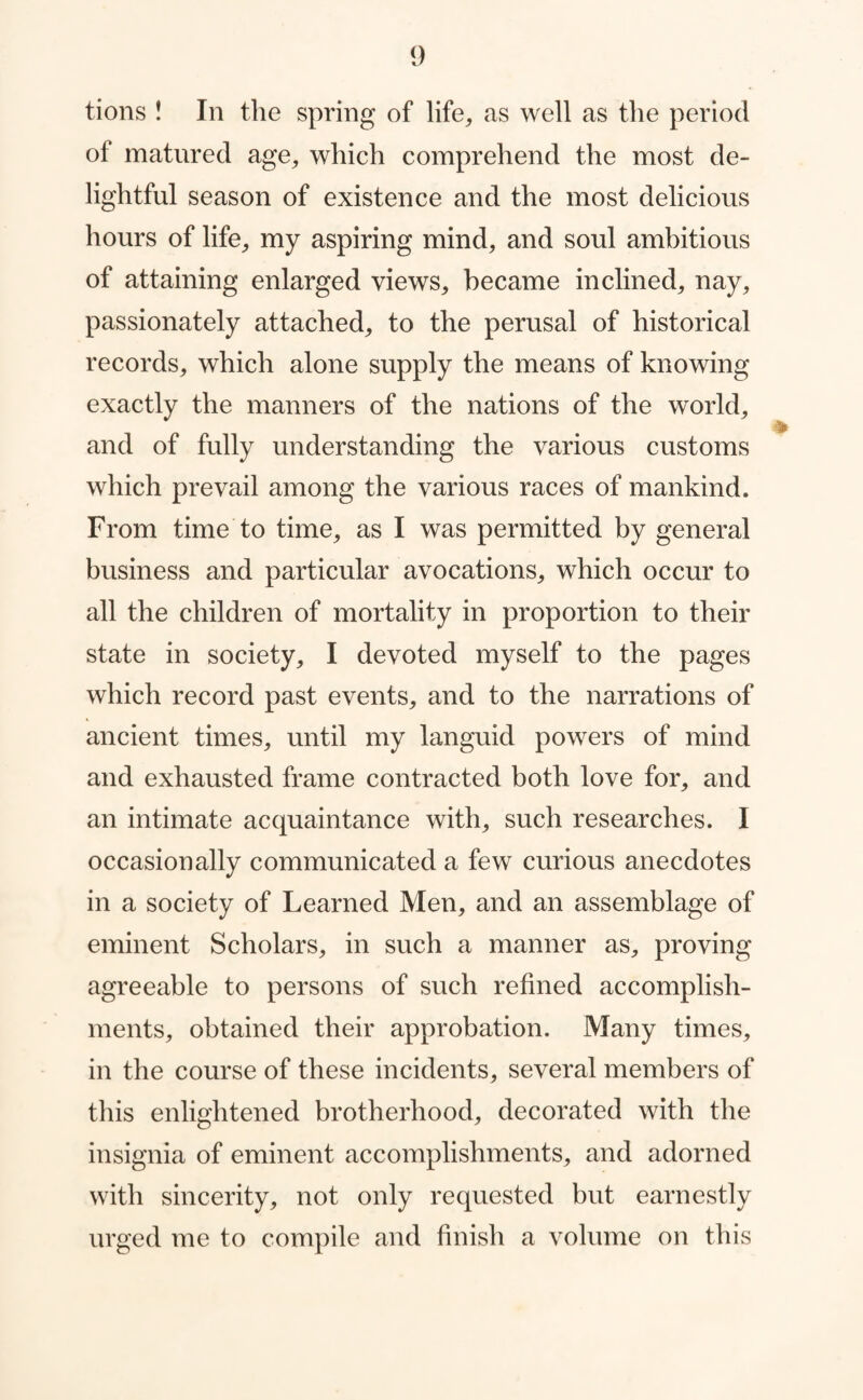 of matured age, which comprehend the most de¬ lightful season of existence and the most delicious hours of life, my aspiring mind, and soul ambitious of attaining enlarged views, became inclined, nay, passionately attached, to the perusal of historical records, which alone supply the means of knowing exactly the manners of the nations of the world, and of fully understanding the various customs which prevail among the various races of mankind. From time to time, as I was permitted by general business and particular avocations, which occur to all the children of mortality in proportion to their state in society, I devoted myself to the pages which record past events, and to the narrations of ancient times, until my languid powers of mind and exhausted frame contracted both love for, and an intimate acquaintance with, such researches. I occasionally communicated a few curious anecdotes in a society of Learned Men, and an assemblage of eminent Scholars, in such a manner as, proving agreeable to persons of such refined accomplish¬ ments, obtained their approbation. Many times, in the course of these incidents, several members of this enlightened brotherhood, decorated with the insignia of eminent accomplishments, and adorned with sincerity, not only requested but earnestly urged me to compile and finish a volume on this