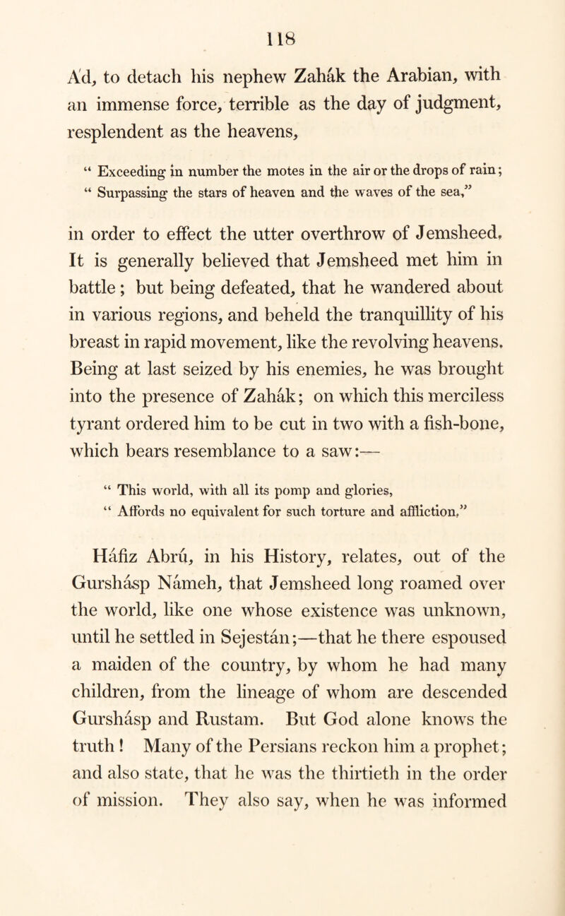Ad, to detach his nephew Zahak the Arabian, with an immense force, terrible as the day of judgment, resplendent as the heavens. Exceeding in number the motes in the air or the drops of rain; “ Surpassing the stars of heaven and the waves of the sea/’ in order to effect the utter overthrow of Jemsheed, It is generally believed that J emsheed met him in battle; but being defeated, that he wandered about in various regions, and beheld the tranquillity of his breast in rapid movement, like the revolving heavens. Being at last seized by his enemies, he was brought into the presence of Zahak; on which this merciless tyrant ordered him to be cut in two with a fish-bone, which bears resemblance to a saw:— “ This world, with all its pomp and glories, “ Affords no equivalent for such torture and affliction/’ Hafiz Abru, in his History, relates, out of the Gurshasp Nameh, that Jemsheed long roamed over the world, like one whose existence was unknown, until he settled in Sejestan;—that he there espoused a maiden of the country, by whom he had many children, from the lineage of whom are descended Gurshasp and Rustam. But God alone knows the truth ! Many of the Persians reckon him a prophet; and also state, that he was the thirtieth in the order of mission. They also say, when he was informed