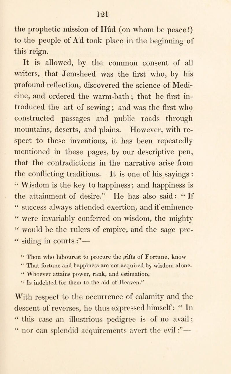 the prophetic mission of Hud (on whom be peace!) to the people of A'd took place in the beginning of this reign. It is allowed, by the common consent of all writers, that Jemsheed was the first who, by his profound reflection, discovered the science of Medi¬ cine, and ordered the warm-bath; that he first in¬ troduced the art' of sewing; and was the first who constructed passages and public roads through mountains, deserts, and plains. However, with re¬ spect to these inventions, it has been repeatedly mentioned in these pages, by our descriptive pen, that the contradictions in the narrative arise from the conflicting traditions. It is one of his^ sayings : Wisdom is the key to happiness*, and happiness is the attainment of desire.” He has also said: If success always attended exertion, and if eminence were invariably conferred on wisdom, the mighty would be the rulers of empire, and the sage pre- siding in courts — “ Thou who labourest to procure the gifts of Fortune, know “ That fortune and happiness are not acquired by wisdom alone. “ Whoever attains power, rank, and estimation, “ Is indebted for them to the aid of Heaven.^^ With respect to the occurrence of calamity and the descent of reverses, he thus expressed himself: In this case an illustrious pedigree is of no avail; nor can splendid acquirements avert the evil—