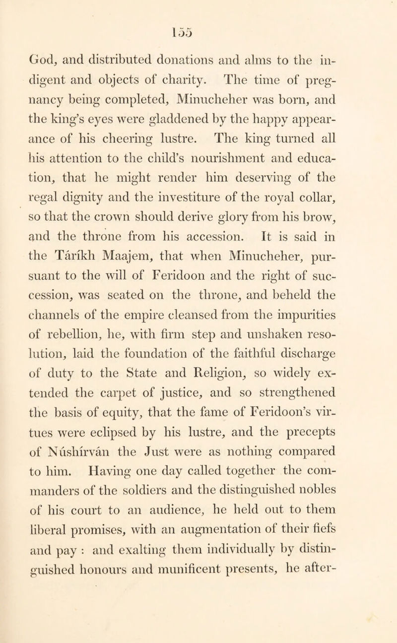 God, and distributed donations and alms to the in¬ digent and objects of charity. The time of preg¬ nancy being completed, Minucheher was born, and the king’s eyes were gladdened by the happy appear¬ ance of his cheering lustre. The king turned all his attention to the child’s nourishment and educa¬ tion, that he might render him deserving of the regal dignity and the investiture of the royal collar, so that the crown should derive glory from his brow, and the throne from his accession. It is said in the Tarikh Maajem, that when Minucheher, pur¬ suant to the will of Feridoon and the right of suc¬ cession, was seated on the throne, and beheld the channels of the empire cleansed from the impurities of rebellion, he, with firm step and unshaken reso¬ lution, laid the foundation of the faithful discharge of duty to the State and Religion, so widely ex¬ tended the carpet of justice, and so strengthened the basis of equity, that the fame of Feridoon’s vir¬ tues were eclipsed by his lustre, and the precepts of Nushirvan the Just were as nothing compared to him. Having one day called together the com¬ manders of the soldiers and the distinguished nobles of his court to an audience, he held out to them liberal promises, with an augmentation of their fiefs and pay : and exalting them individually by distin¬ guished honours and munificent presents, he after-