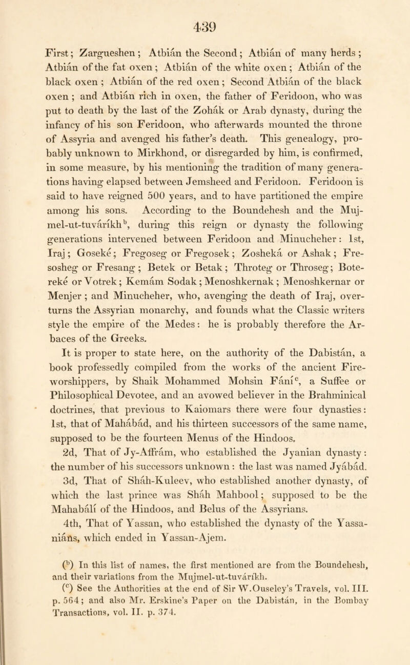 First; Zarg-ueshen; Atbian the Second; Atblan of many herds; Atbian of the fat oxen ; Atbian of the white oxen ; Atbian of the black oxen ; Atbian of the red oxen; Second Atbian of the black oxen ; and Atbian rich in oxen, the father of Feridoon, who was put to death by the last of the Zohak or Arab dynasty, during the infancy of his son Feridoon, who afterwards mounted the throne of Assyria and avenged his father’s death. This genealogy, pro¬ bably unknown to Mirkhond, or disregarded by him, is confirmed, in some measure, by his mentioning the tradition of many genera¬ tions having elapsed between Jemsheed and Feridoon. Feridoon is said to have reigned 500 years, and to have partitioned the empire among his sons. According to the Boundehesh and the Muj- mel-ut-tuvarikh^, during this reign or dynasty the following generations intervened between Feridoon and Minucheher: 1st, Iraj; Goseke; Fregoseg or Fregosek; Zosheka or Ashak; Fre- sosheg or Fresang ; Betek or Betak ; Throteg or Throseg; Bote- reke orVotrek; Kemam Sodak; Menoshkernak ; Menoshkernar or Menjer; and Minucheher, who, avenging the death of Iraj, over¬ turns the Assyrian monarchy, and founds what the Classic writers style the empire of the Medes: he is probably therefore the Ar- baces of the Greeks. It is proper to state here, on the authority of the Dabistan, a book professedly compiled from the works of the ancient Fire- worshippers, by Shaik Mohammed Mohsin Fani^^, a Suffee or Philosophical Devotee, and an avowed believer in the Brahminical doctrines, that previous to Kaiomars there were four dynasties: 1st, that of Mahabad, and his thirteen successors of the same name, supposed to be the fourteen Menus of the Hindoos, 2d, That of Jy-Affram, who established the Jyanian dynasty: the number of his successors unknown : the last was named Jyabad. 3d, That of Shah-Kuleev, who established another dynasty, of which the last prince was Shah Mahbool; supposed to be the Mahabali of the Hindoos, and Belus of the Assyrians. 4th, That of Yassan, who established the dynasty of the Yassa- nians, which ended in Yassan-Ajera. G) In this list of names, the first mentioned are from the Boundehesh, and their variations from the Mujmel-ut-tuvarikh. C) See the Authorities at the end of Sir W.Ouseley’s Travels, vol. HI. p. 564; and also Mr. Erskine’s Paper on the Dabistan, in the Bombay Transactions, vol. II. p. 374.