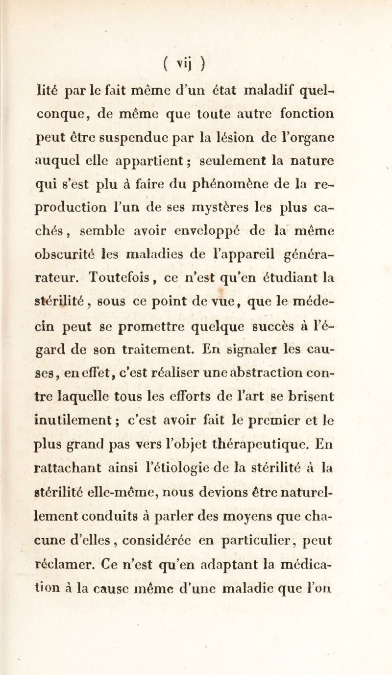 ( v»j ) lité par le fait meme d’un état maladif quel¬ conque, de même que toute autre fonction peut être suspendue par la lésion de l’organe auquel elle appartient ; seulement la nature qui s’est plu à faire du phénomène de la re¬ production l’un de ses mystères les plus ca¬ chés , semble avoir enveloppé de la même obscurité les maladies de l’appareil généra- rateur. Toutefois, ce n’est qu’en étudiant la stérilité, sous ce point de vue, que le méde¬ cin peut se promettre quelque succès à l’é¬ gard de son traitement. En signaler les cau¬ ses, en effet, c’est réaliser une abstraction con¬ tre laquelle tous les efforts de l’art se brisent inutilement ; c’est avoir fait le premier et le plus grand pas vers l’objet thérapeutique. En rattachant ainsi l’étiologie de la stérilité à la stérilité elle-même, nous devions être naturel¬ lement conduits à parler des moyens que cha¬ cune d’elles, considérée en particulier, peut réclamer. Ce n’est qu’en adaptant la médica¬ tion à la cause même d’une maladie que l’on