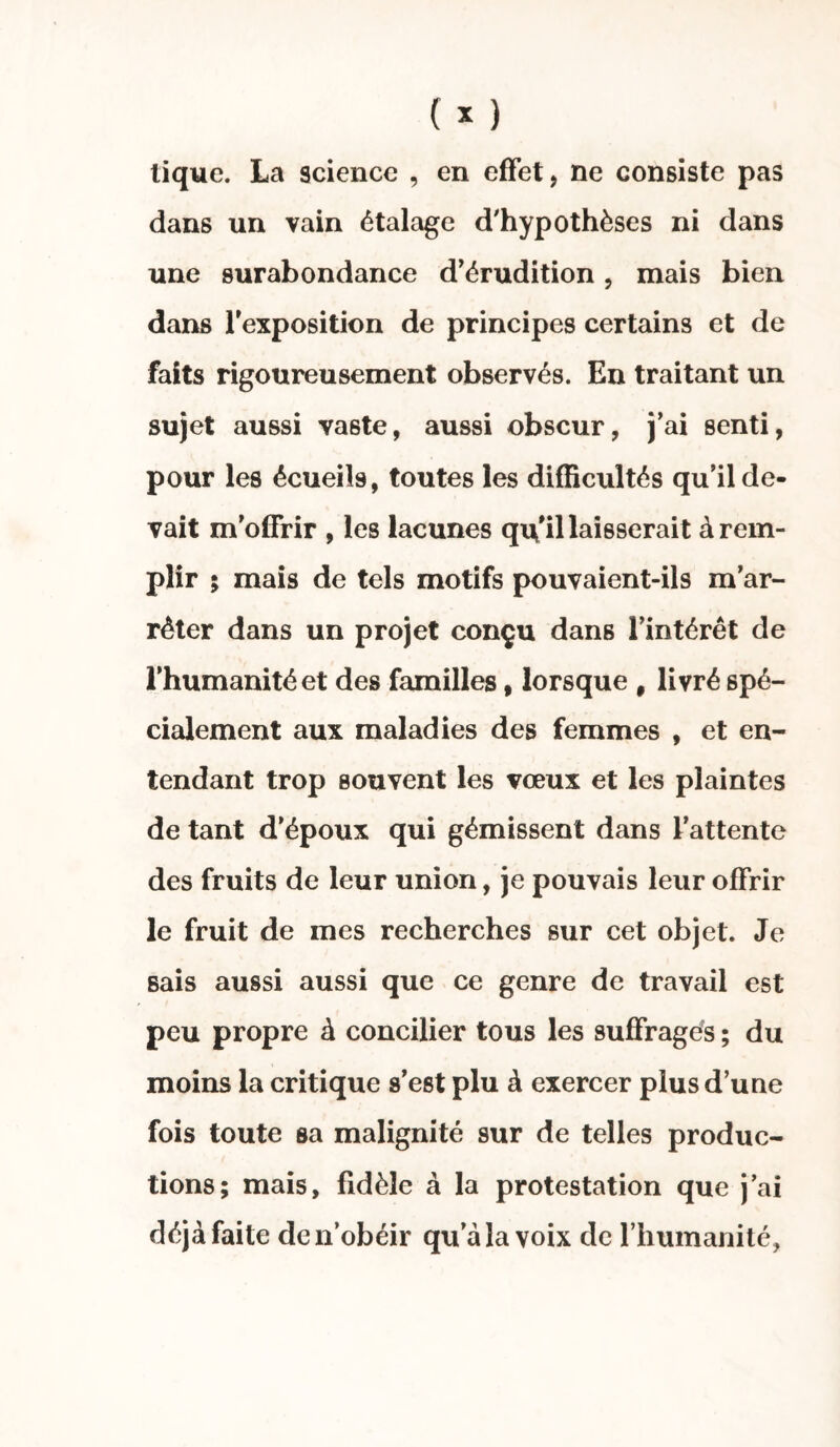 tique. La science , en effet, ne consiste pas dans un vain étalage d'hypothèses ni dans une surabondance d’érudition, mais bien dans l'exposition de principes certains et de faits rigoureusement observés. En traitant un sujet aussi va6te, aussi obscur, j’ai senti, pour les écueils, toutes les difficultés qu’il de¬ vait m’offrir , les lacunes qu’il laisserait à rem¬ plir ; mais de tels motifs pouvaient-ils m’ar¬ rêter dans un projet conçu dans l’intérêt de l’humanité et des familles, lorsque # livré spé¬ cialement aux maladies des femmes , et en¬ tendant trop souvent les vœux et les plaintes de tant d’époux qui gémissent dans l’attente des fruits de leur union, je pouvais leur offrir le fruit de mes recherches sur cet objet. Je sais aussi aussi que ce genre de travail est peu propre à concilier tous les suffrages ; du moins la critique s’est plu à exercer plus d’une fois toute sa malignité sur de telles produc¬ tions; mais, fidèle à la protestation que j’ai déjà faite de n’obéir qu a la voix de l’humanité,