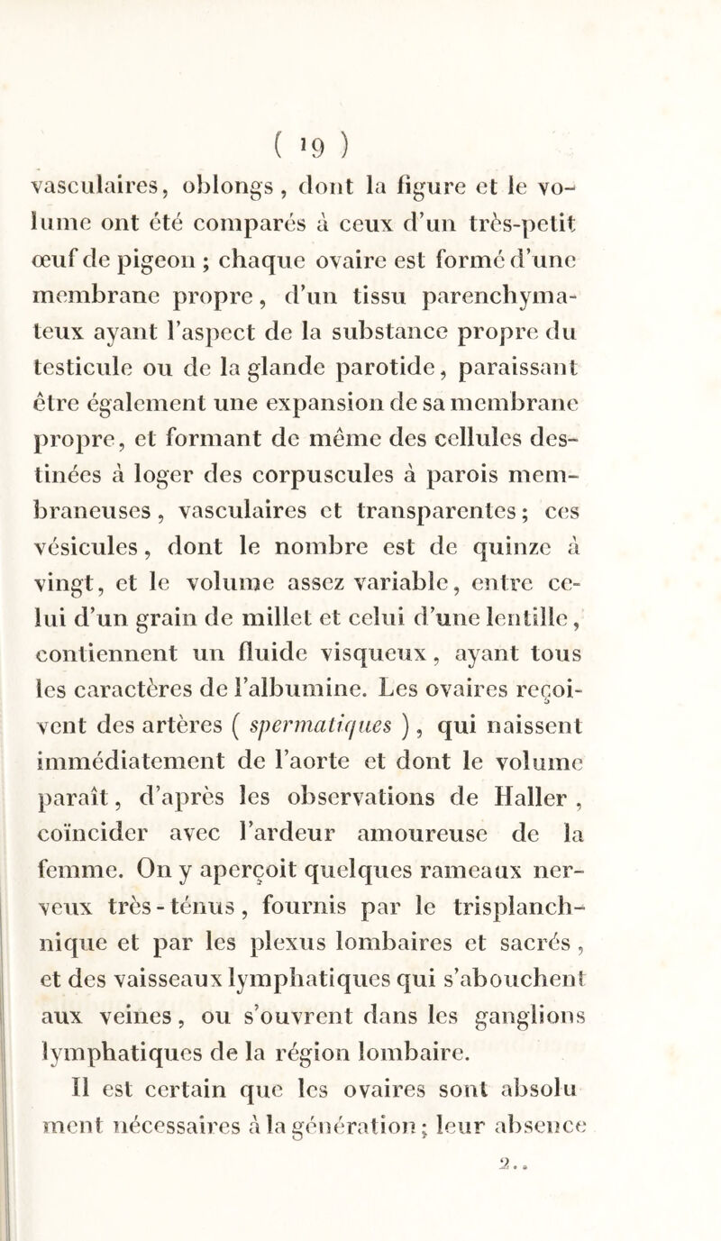 vasculaires, oblongs , dont la figure et le vo¬ lume ont été comparés à ceux d’un très-petit œuf de pigeon ; chaque ovaire est formé d’une membrane propre, d’un tissu parenchyma¬ teux ayant l’aspect de la substance propre du testicule ou de la glande parotide, paraissant être également une expansion de sa membrane propre, et formant de même des cellules des- tinées à loger des corpuscules à parois mem¬ braneuses , vasculaires et transparentes ; ces vésicules, dont le nombre est de quinze à vingt, et le volume assez variable, entre ce¬ lui d’un grain de millet et celui d’une lentille, contiennent un fluide visqueux, ayant tous les caractères de l’albumine. Les ovaires recoi- vent des artères ( spermatiques ), qui naissent immédiatement de l’aorte et dont le volume paraît, d’après les observations de Haller , coïncider avec l’ardeur amoureuse de la femme. On y aperçoit quelques rameaux ner¬ veux très - ténus , fournis par le trisplanch- nique et par les plexus lombaires et sacrés , et des vaisseaux lymphatiques qui s’abouchent aux veines, ou s’ouvrent dans les ganglions lymphatiques de la région lombaire. Il est certain que les ovaires sont absolu ment nécessaires à la génération; leur absence