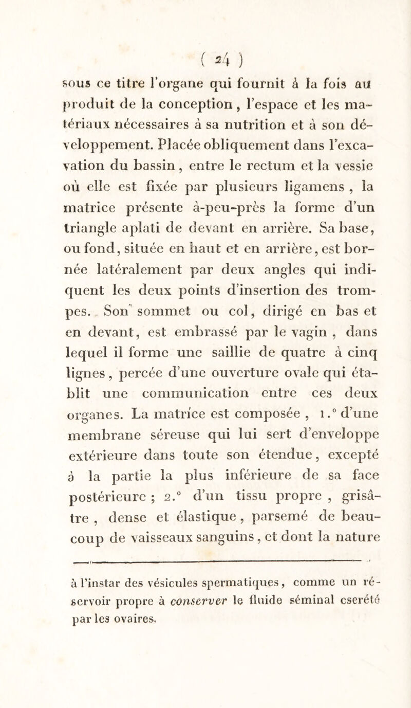 ( 34 ) sous ce titre l’organe qui fournit à la fois au produit de la conception, l’espace et les ma¬ tériaux nécessaires à sa nutrition et à son dé¬ veloppement. Placée obliquement dans l'exca¬ vation du bassin, entre le rectum et la vessie où elle est fixée par plusieurs ligamens , la matrice présente à-peu-près la forme d’un triangle aplati de devant en arrière. Sa base, ou fond, située en haut et en arrière, est bor¬ née latéralement par deux angles qui indi¬ quent les deux points d’insertion des trom¬ pes. Son sommet ou col, dirigé en bas et en devant, est embrassé par le vagin , dans lequel il forme une saillie de quatre à cinq lignes, percée d’une ouverture ovale qui éta¬ blit une communication entre ces deux organes. La matrice est composée , i.° d’une membrane séreuse qui lui sert d’enveloppe extérieure dans toute son étendue, excepté à la partie la plus inférieure de sa face postérieure ; 2.0 d’un tissu propre , grisâ¬ tre , dense et élastique , parsemé de beau¬ coup de vaisseaux sanguins , et dont la nature à l’instar des vésicules spermatiques, comme un ré¬ servoir propre à conserver le fluide séminal cserété par les ovaires.