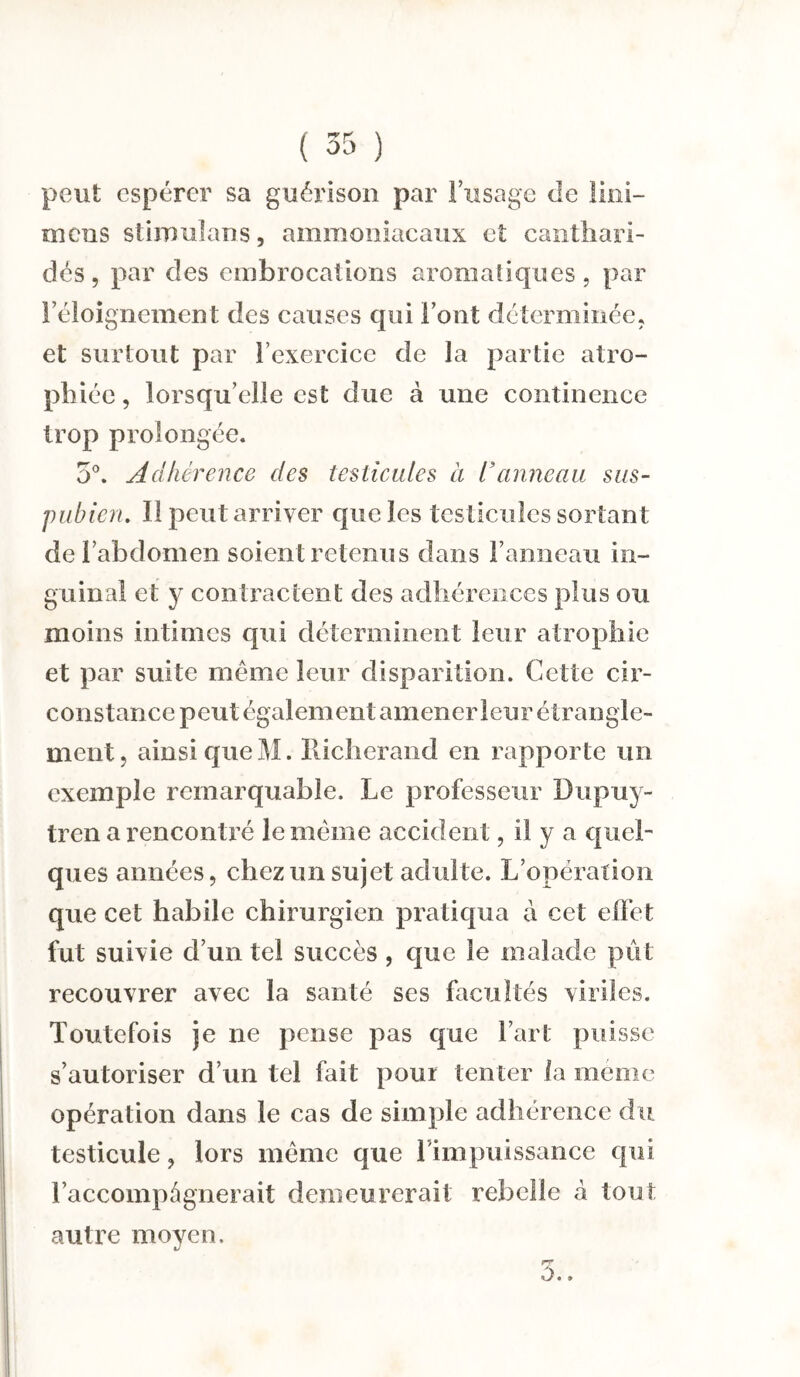 peut espérer sa guérison par l’usage de lini- mens stimulans, ammoniacaux et canthari¬ des, par des embrocations aromatiques, par Féloignement des causes qui l’ont déterminée, et surtout par l’exercice de la partie atro¬ phiée , lorsqu’elle est due à une continence trop prolongée. 5°. Adhérence des testicules à l’anneau sus- pubien. Il peut arriver que les testicules sortant de l’abdomen soient retenus dans l’anneau in¬ guinal et y contractent des adhérences plus ou moins intimes qui déterminent leur atrophie et par suite meme leur disparition. Cette cir¬ constance peut également amener leur étrangle¬ ment, ainsi que M. Richerand en rapporte un exemple remarquable. Le professeur Dupuy- tren a rencontré le meme accident, il y a quel¬ ques années, chez un sujet adulte. L’opération que cet habile chirurgien pratiqua à cet effet fut suivie d’un tel succès, que le malade pût recouvrer avec la santé ses facultés viriles. Toutefois je ne pense pas que l’art puisse s’autoriser d’un tel fait pour tenter la meme opération dans le cas de simple adhérence du testicule, lors meme que l impuissance qui l’accompâgnerait demeurerait rebelle à tout autre moyen. 3.,