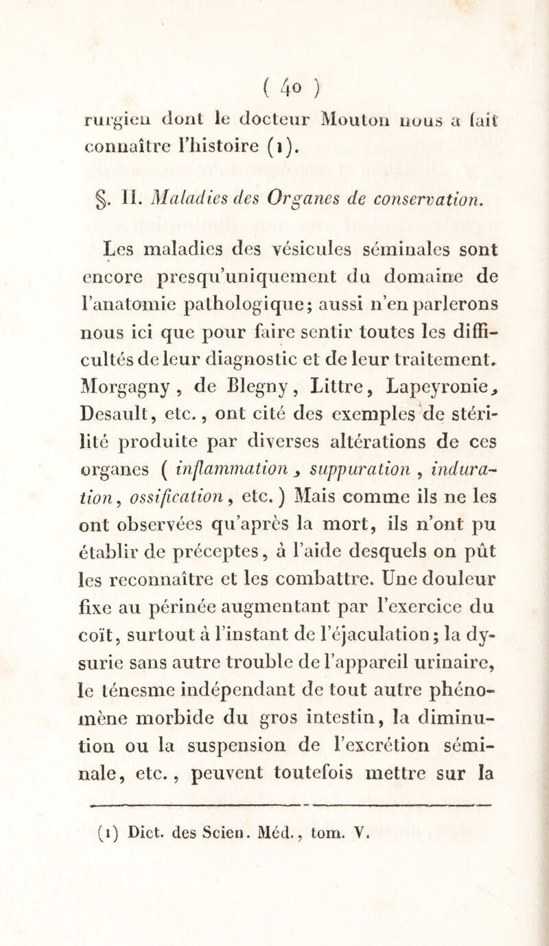 ( 4° ) rurgien dont le docteur Mouton nous a (ait connaître l’histoire (i). §. IL Maladies des Organes de conservation. Les maladies des vésicules séminales sont encore presqu’uniquement du domaine de l’anatomie pathologique; aussi n’en parlerons nous ici que pour faire sentir toutes les diffi¬ cultés de leur diagnostic et de leur traitement, Morgagny , de Blegny, Littré, Lapeyronie., Desault, etc., ont cité des exemples de stéri¬ lité produite par diverses altérations de ces organes ( inflammation y suppuration , indura¬ tion, ossification, etc. ) Mais comme ils ne les ont observées qu’après la mort, ils n’ont pu établir de préceptes, à l’aide desquels on pût les reconnaître et les combattre. Une douleur fixe au périnée augmentant par l’exercice du coït, surtout à l’instant de l’éjaculation; la dy- surie sans autre trouble de l’appareil urinaire, le ténesme indépendant de tout autre phéno¬ mène morbide du gros intestin, la diminu¬ tion ou la suspension de l’excrétion sémi¬ nale, etc., peuvent toutefois mettre sur la