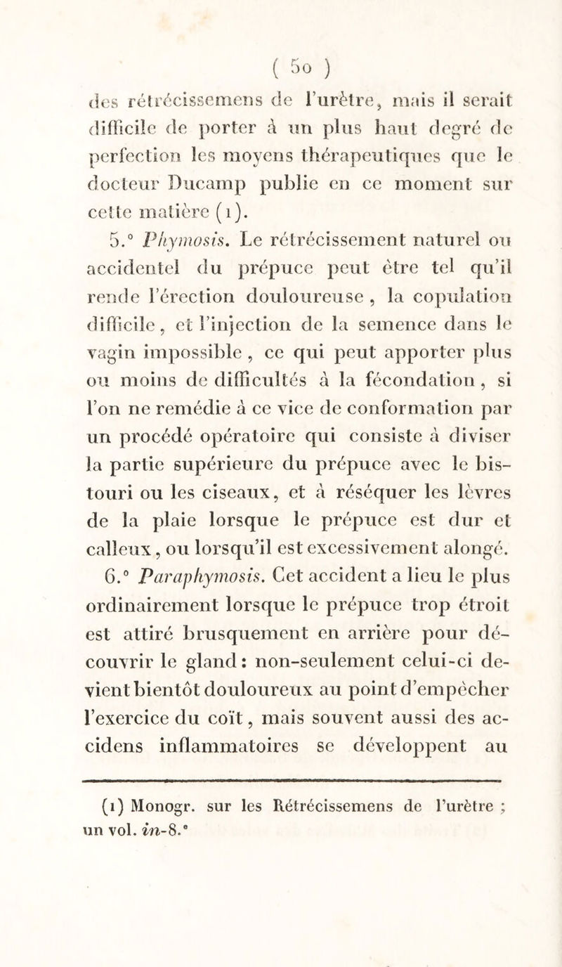 dos rétrécissemens de l’urètre, mais il serait difficile de porter à un plus haut degré de perfection les moyens thérapeutiques que le docteur Ducamp public en ce moment sur cette matière (1). 5. » Ph} nnosis. Le rétrécissement naturel ou accidentel du prépuce peut être tel qu’il rende l’érection douloureuse , la copulation difficile, et l’injection de la semence dans le vagin impossible , ce qui peut apporter plus ou moins de difficultés à la fécondation , si l’on ne remédie à ce vice de conformation par un procédé opératoire qui consiste à diviser la partie supérieure du prépuce avec le bis¬ touri ou les ciseaux, et à réséquer les lèvres de la plaie lorsque le prépuce est dur et calleux, ou lorsqu’il est excessivement alongé. 6. ° Parap/iymosis. Cet accident a lieu le plus ordinairement lorsque le prépuce trop étroit est attiré brusquement en arrière pour dé¬ couvrir le gland: non-seulement celui-ci de¬ vient bientôt douloureux au point d’empêcher l’exercice du coït, mais souvent aussi des ac- cidens inflammatoires se développent au (1) Monogr. sur les Rétrécissemens de l’urètre ; un vol. in-8.0