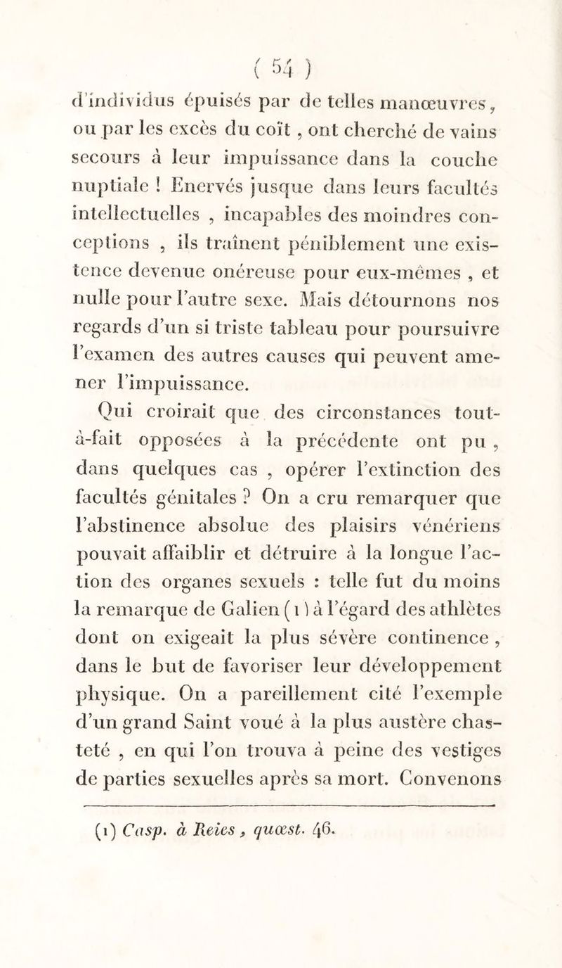 ci individus épuisés par de telles manœuvres, ou par les excès du coït , ont cherché de vains secours à leur impuissance dans la couche nuptiale ! Enervés jusque dans leurs facultés intellectuelles , incapables des moindres con¬ ceptions , ils traînent péniblement une exis¬ tence devenue onéreuse pour eux-mêmes , et nulle pour l’autre sexe. Mais détournons nos regards d’un si triste tableau pour poursuivre l’examen des autres causes qui peuvent ame¬ ner l’impuissance. Qui croirait que des circonstances tout- à-fait opposées à la précédente ont pu , dans quelques cas , opérer l’extinction des facultés génitales ? On a cru remarquer que l’abstinence absolue des plaisirs vénériens pouvait affaiblir et détruire à la longue l’ac¬ tion des organes sexuels : telle fut du moins la remarque de Galien ( 1 ) à l’égard des athlètes dont on exigeait la plus sévère continence , dans le but de favoriser leur développement physique. On a pareillement cité l’exemple d’un grand Saint voué à la plus austère chas¬ teté , en qui l’on trouva à peine des vestiges de parties sexuelles après sa mort. Convenons (1) Casp. à Reies quœst. 4^*