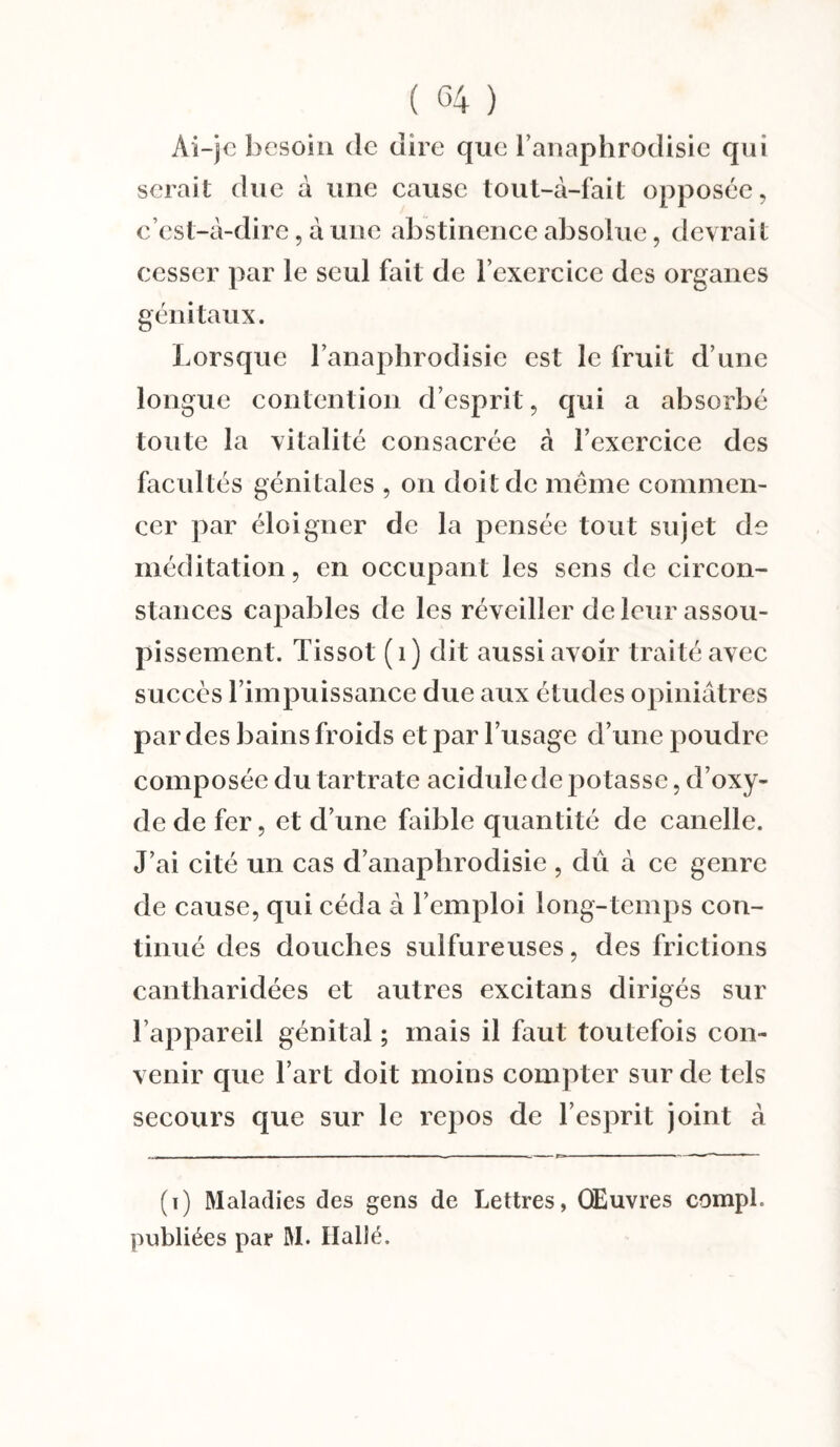 Ai-je besoin de dire que l’anaphrodisie qui serait due à une cause tout-à-fait opposée, c’est-à-dire, à une abstinence absolue, devrait cesser par le seul fait de l’exercice des organes génitaux. Lorsque l’anaphrodisie est le fruit d’une longue contention d’esprit, qui a absorbé toute la vitalité consacrée à l’exercice des facultés génitales , on doit de même commen¬ cer par éloigner de la pensée tout sujet de méditation, en occupant les sens de circon¬ stances capables de les réveiller de leur assou¬ pissement. Tissot (1) dit aussi avoir traité avec succès l’impuissance due aux études opiniâtres par des bains froids et par l’usage d’une poudre composée du tartrate acidulé de potasse, d’oxy¬ de de fer, et d’une faible quantité de canelle. J’ai cité un cas d’anaplirodisie , dû à ce genre de cause, qui céda à l’emploi long-temps con¬ tinué des douches sulfureuses, des frictions cantharidées et autres excitans dirigés sur l’appareil génital ; mais il faut toutefois con¬ venir que l’art doit moins compter sur de tels secours que sur le repos de l’esprit joint à (t) Maladies des gens de Lettres, Œuvres compl. publiées par M. Hallé.