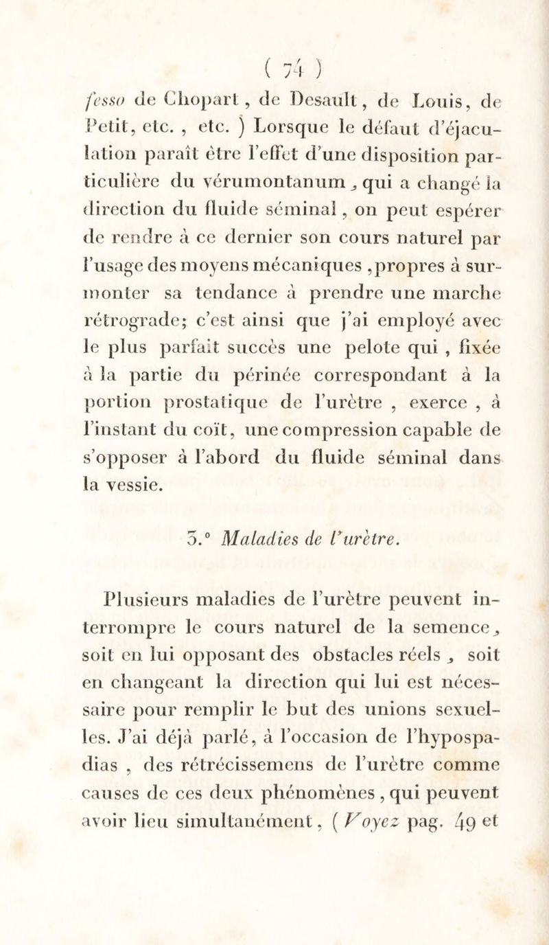 fessa de Cliopart, de Dcsaull, de Louis, de Petit, etc. , etc. ) Lorsque le défaut d éjacu¬ lation paraît être l’effet d’une disposition par¬ ticulière du vérumontanum „ qui a changé la direction du fluide séminal, on peut espérer de rendre à ce dernier son cours naturel par l’usage des moyens mécaniques ,propres à sur¬ monter sa tendance à prendre une marche rétrograde; c’est ainsi que j’ai employé avec le plus parfait succès une pelote qui , fixée à la partie du périnée correspondant à la portion prostatique de l’urètre , exerce , à l’instant du coït, une compression capable de s’opposer à l’abord du fluide séminal dans la vessie. 5.° Maladies de Vurètre. Plusieurs maladies de l’urètre peuvent in¬ terrompre le cours naturel de la semence,, soit en lui opposant des obstacles réels ^ soit en changeant la direction qui lui est néces¬ saire pour remplir le but des unions sexuel¬ les. J’ai déjà parlé, à l’occasion de l’hypospa- dias , des rétrécissemens de l’urètre comme causes de ces deux phénomènes , qui peuvent avoir lieu simultanément, ( Voyez pag. 4f)