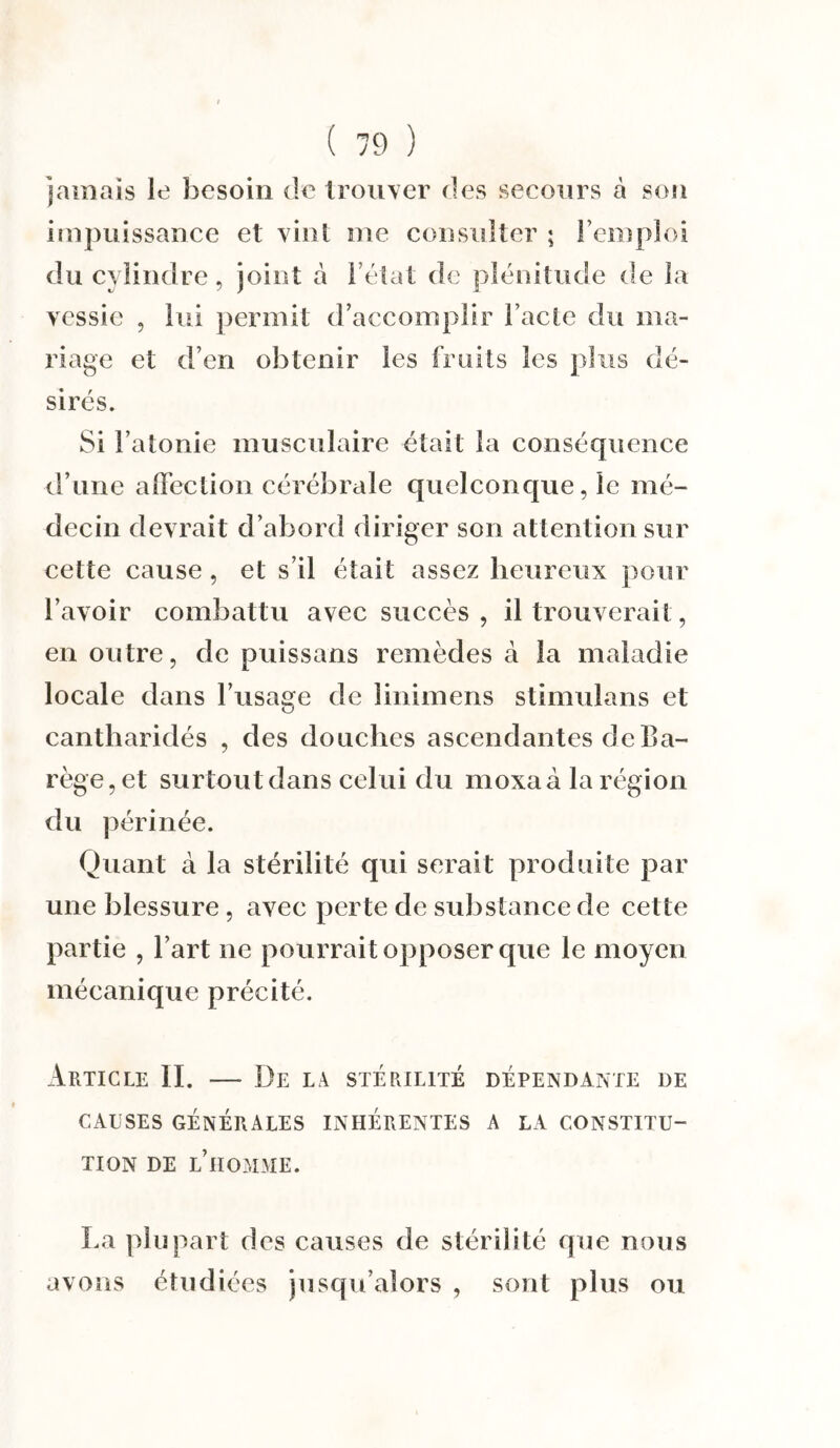 jamais le besoin de trouver des secours à sou impuissance et vint me consulter ; l’emploi du cylindre, joint a l’état de plénitude de la vessie , lui permit d’accomplir l’acte du ma¬ riage et d’en obtenir les fruits les plus dé¬ sirés. Si l’atonie musculaire était la conséquence d’une affection cérébrale quelconque, le mé¬ decin devrait d’abord diriger son attention sur cette cause, et s’il était assez heureux pour l’avoir combattu avec succès , il trouverait, en outre, de puissans remèdes à la maladie locale dans l’usage de linimens stimulans et cantharidés , des douches ascendantes deBa- rège,et surtout dans celui du moxaà la région du périnée. Quant à la stérilité qui serait produite par une blessure, avec perte de substance de celte partie , l’art ne pourrait opposer que le moyen mécanique précité. Article II. — De la stérilité dépendante de CAUSES GÉNÉRALES INHÉRENTES A LA CONSTITU¬ TION DE L’HOMME. La plupart des causes de stérilité que nous avons étudiées jusqu’alors , sont plus ou