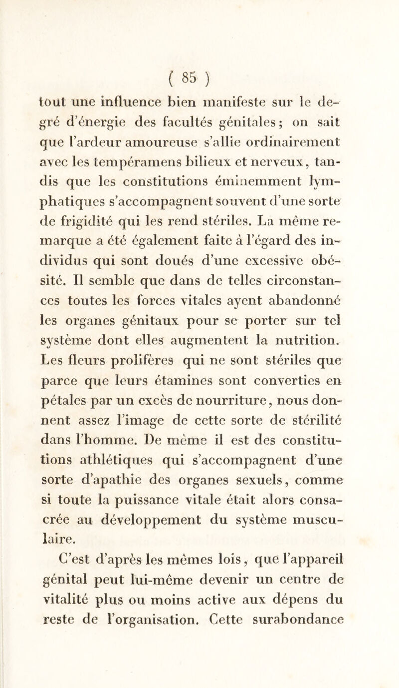 tout une influence bien manifeste sur le de¬ gré d’énergie des facultés génitales ; on sait que l’ardeur amoureuse s’allie ordinairement avec les tempéramens bilieux et nerveux, tan¬ dis que les constitutions éminemment lym¬ phatiques s’accompagnent souvent d’une sorte de frigidité qui les rend stériles. La même re¬ marque a été également faite à l’égard des in¬ dividus qui sont doués d’une excessive obé¬ sité. Il semble que dans de telles circonstan¬ ces toutes les forces vitales ayent abandonné les organes génitaux pour se porter sur tel système dont elles augmentent la nutrition. Les fleurs prolifères qui ne sont stériles que parce que leurs étamines sont converties en pétales par un excès de nourriture, nous don¬ nent assez l’image de cette sorte de stérilité dans l’homme. De même il est des constitu¬ tions athlétiques qui s’accompagnent d’une sorte d’apathie des organes sexuels, comme si toute la puissance vitale était alors consa¬ crée au développement du système muscu¬ laire. C’est d’après les mêmes lois, que l’appareil génital peut lui-même devenir un centre de vitalité plus ou moins active aux dépens du reste de l’organisation. Cette surabondance