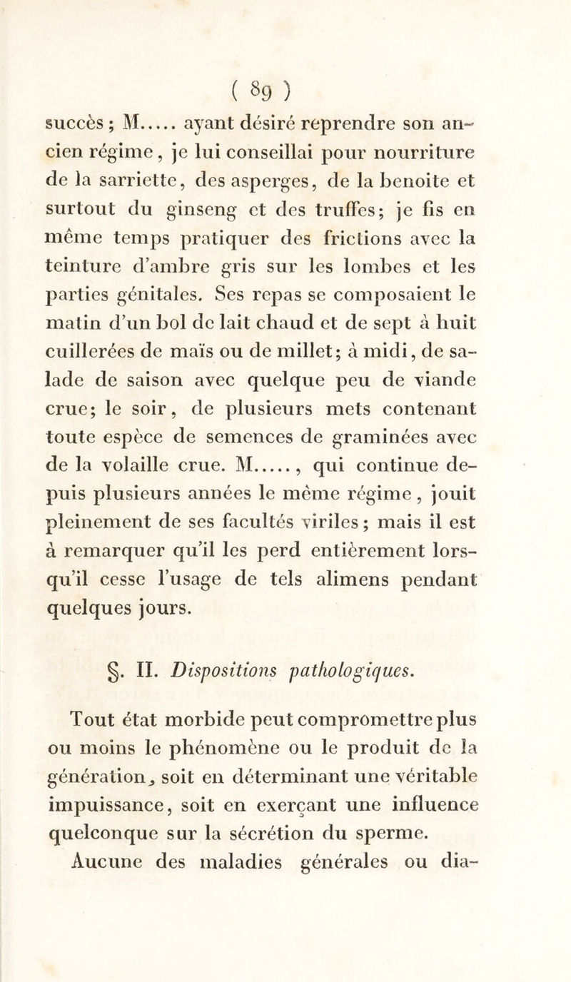 ( §9 ) succès ; M.ayant désiré reprendre son an¬ cien régime, je lui conseillai pour nourriture de la sarriette, des asperges, de la benoite et surtout du ginseng et des truffes; je fis en même temps pratiquer des frictions avec la teinture d’ambre gris sur les lombes et les parties génitales. Ses repas se composaient le matin d’un bol de lait chaud et de sept à huit cuillerées de maïs ou de millet; à midi, de sa¬ lade de saison avec quelque peu de viande crue; le soir, de plusieurs mets contenant toute espèce de semences de graminées avec de la volaille crue. M., qui continue de¬ puis plusieurs années le même régime, jouit pleinement de ses facultés viriles ; mais il est à remarquer qu’il les perd entièrement lors¬ qu’il cesse l’usage de tels alimens pendant quelques jours. §. II. Dispositions pathologiques. Tout état morbide peut compromettre plus ou moins le phénomène ou le produit de la génération., soit en déterminant une véritable impuissance, soit en exerçant une influence quelconque sur la sécrétion du sperme. Aucune des maladies générales ou dia-